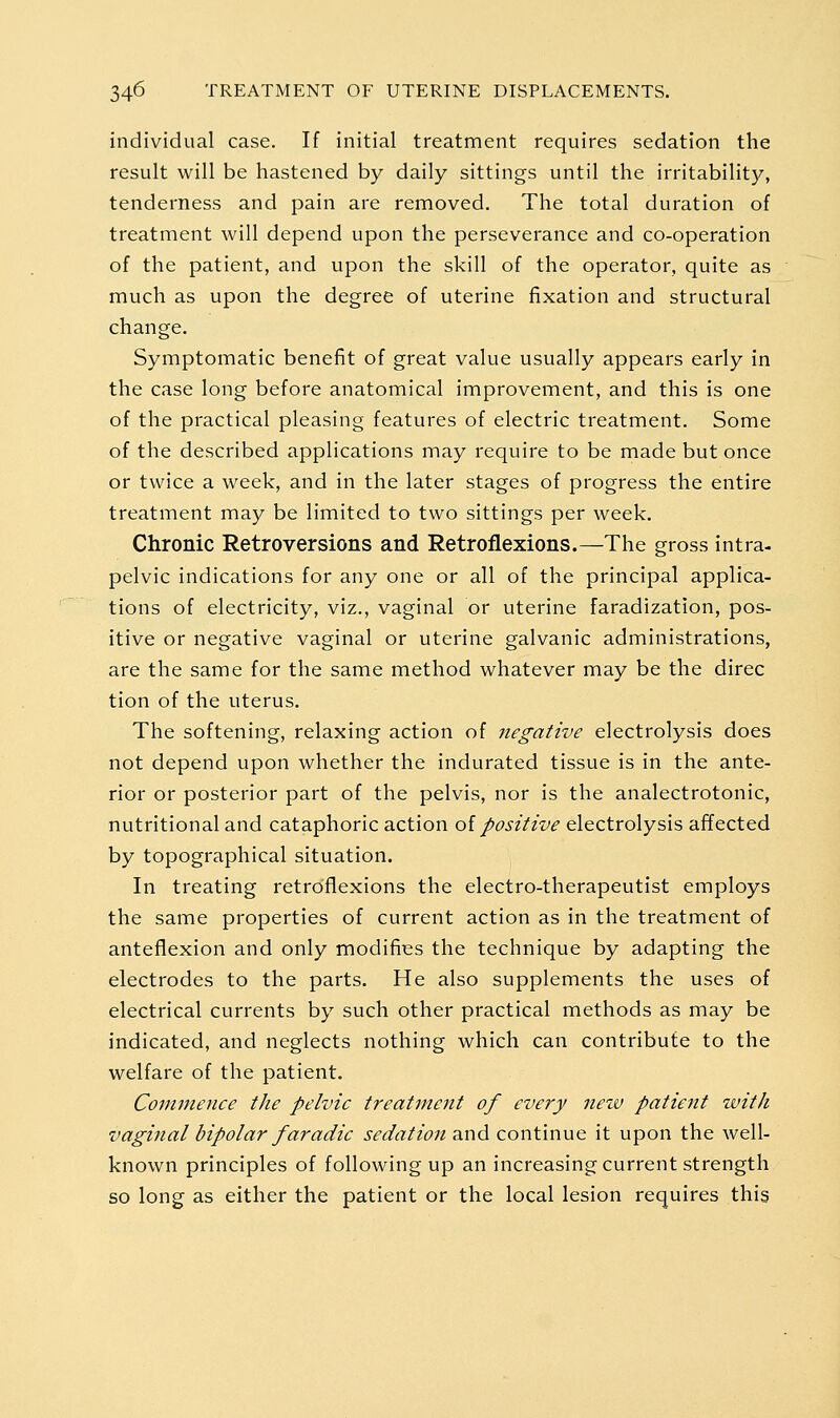 individual case. If initial treatment requires sedation the result will be hastened by daily sittings until the irritability, tenderness and pain are removed. The total duration of treatment will depend upon the perseverance and co-operation of the patient, and upon the skill of the operator, quite as much as upon the degree of uterine fixation and structural change. Symptomatic benefit of great value usually appears early in the case long before anatomical improvement, and this is one of the practical pleasing features of electric treatment. Some of the described applications may require to be made but once or twice a week, and in the later stages of progress the entire treatment may be limited to two sittings per week. Chronic Retroversions and Retroflexions.—The gross intra- pelvic indications for any one or all of the principal applica- tions of electricity, viz., vaginal or uterine faradization, pos- itive or negative vaginal or uterine galvanic administrations, are the same for the same method whatever may be the direc tion of the uterus. The softening, relaxing action of negative electrolysis does not depend upon whether the indurated tissue is in the ante- rior or posterior part of the pelvis, nor is the analectrotonic, nutritional and cataphoric action oi positive electrolysis affected by topographical situation. In treating retroflexions the electro-therapeutist employs the same properties of current action as in the treatment of anteflexion and only modifies the technique by adapting the electrodes to the parts. He also supplements the uses of electrical currents by such other practical methods as may be indicated, and neglects nothing which can contribute to the welfare of the patient. Commence the pelvic treatment of every neiv patient zvith vaginal bipolar faradic sedation and continue it upon the well- known principles of following up an increasing current strength so long as either the patient or the local lesion requires this