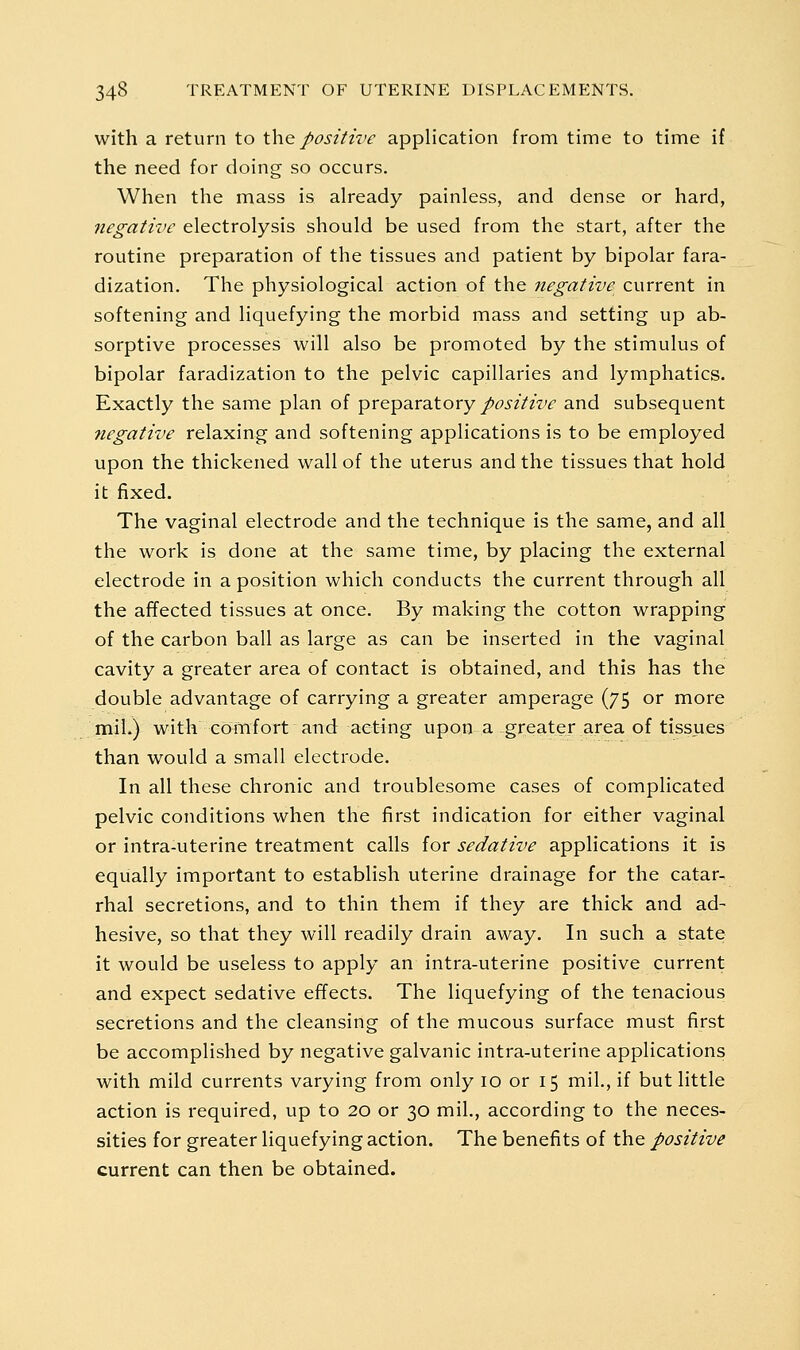 with a return to the positive application from time to time if the need for doing so occurs. When the mass is already painless, and dense or hard, negative electrolysis should be used from the start, after the routine preparation of the tissues and patient by bipolar fara- dization. The physiological action of the negative current in softening and liquefying the morbid mass and setting up ab- sorptive processes will also be promoted by the stimulus of bipolar faradization to the pelvic capillaries and lymphatics. Exactly the same plan of preparatory/^^zVzw and subsequent negative relaxing and softening applications is to be employed upon the thickened wall of the uterus and the tissues that hold it fixed. The vaginal electrode and the technique is the same, and all the work is done at the same time, by placing the external electrode in a position which conducts the current through all the affected tissues at once. By making the cotton wrapping of the carbon ball as large as can be inserted in the vaginal cavity a greater area of contact is obtained, and this has the double advantage of carrying a greater amperage (75 or more mil.) with cmtifort and acting upon a greater area of tissues than would a small electrode. In all these chronic and troublesome cases of complicated pelvic conditions when the first indication for either vaginal or intra-uterine treatment calls for sedative applications it is equally important to establish uterine drainage for the catar- rhal secretions, and to thin them if they are thick and ad- hesive, so that they will readily drain away. In such a state it would be useless to apply an intra-uterine positive current and expect sedative effects. The liquefying of the tenacious secretions and the cleansing of the mucous surface must first be accomplished by negative galvanic intra-uterine applications with mild currents varying from only 10 or 15 mil., if but little action is required, up to 20 or 30 mil., according to the neces- sities for greater liquefying action. The benefits of the positive current can then be obtained.