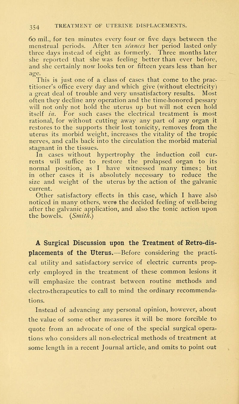 60 mil., for ten minutes every four or five days between the menstrual periods. After ten seances her period lasted only three days instead of eight as formerly. Three months later she reported that she was feeling better than ever before, and she certainly now looks ten or fifteen years less than her age. This is just one of a class of cases that come to the prac- titioner's office every day and which give (without electricity) a great deal of trouble and very unsatisfactory results. Most often they decline any operation and the time-honored pessary will not only not hold the uterus up but will not even hold itself in. For such cases the electrical treatment is most rational, for without cutting away any part of any organ it restores to the supports their lost tonicity, removes from the uterus its morbid weight, increases the vitality of the tropic nerves, and calls back into the circulation the morbid material stagnant in the tissues. In cases without hypertrophy the induction coil cur- rents will suffice to restore the prolapsed organ to its normal position, as I have witnessed many times; but in other cases it is absolutely necessary to reduce the size and weight of the uterus by the action of the galvanic current. Other satisfactory effects in this case, which I have also noticed in many others, were the decided feeling of well-being after the galvanic application, and also the tonic action upon the bowels. {Smith.) A Surgical Discussion upon the Treatment of Retro-dis- placements of the Uterus.—Before considering the practi- cal utility and satisfactory service of electric currents prop- erly employed in the treatment of these common lesions it will emphasize the contrast between routine methods and electro-therapeutics to call to mind the ordinary recommenda- tions. Instead of advancing any personal opinion, however, about the value of some other measures it will be more forcible to quote from an advocate of one of the special surgical opera- tions who considers all non-electrical methods of treatment at some length in a recent Journal article, and omits to point out
