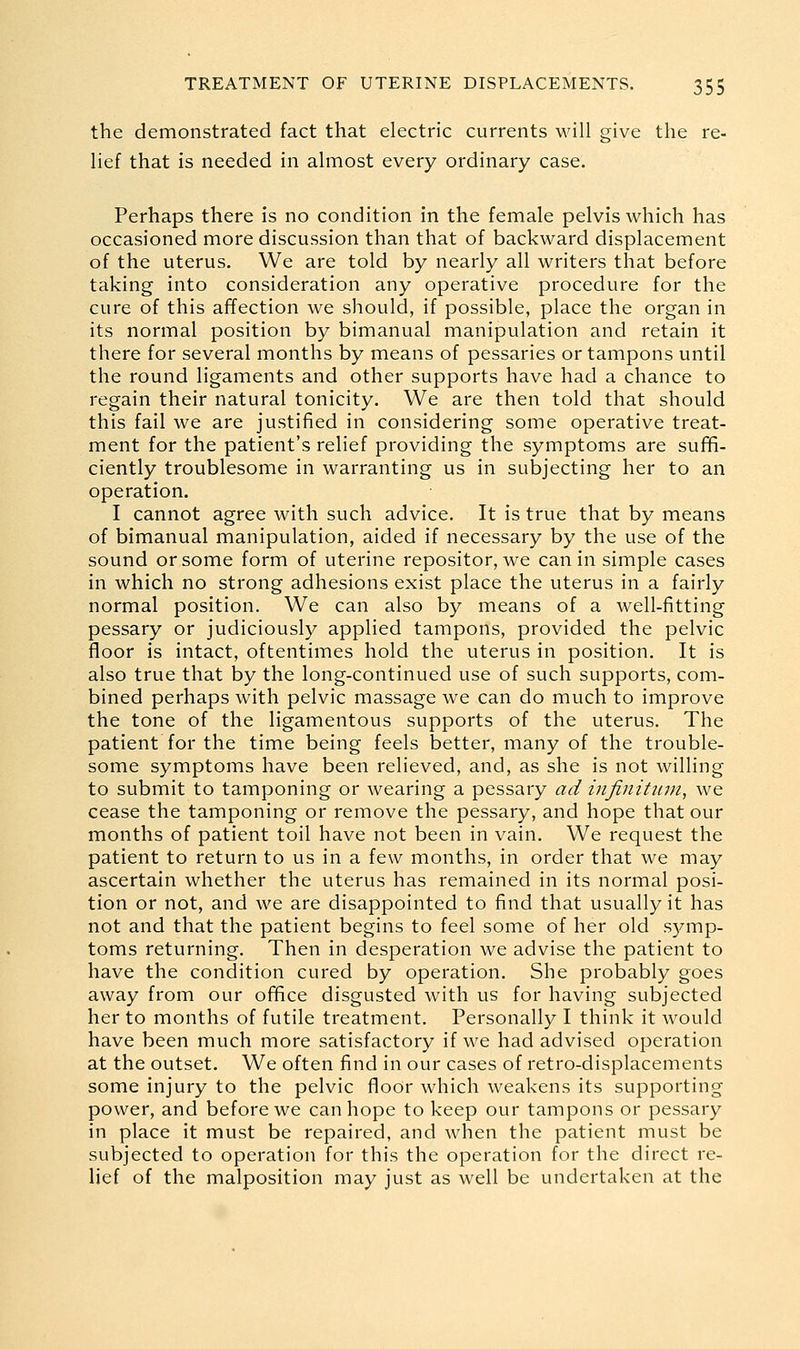 the demonstrated fact that electric currents will give the re- lief that is needed in almost every ordinary case. Perhaps there is no condition in the female pelvis which has occasioned more discussion than that of backward displacement of the uterus. We are told by nearly all writers that before taking into consideration any operative procedure for the cure of this affection we should, if possible, place the organ in its normal position by bimanual manipulation and retain it there for several months by means of pessaries or tampons until the round ligaments and other supports have had a chance to regain their natural tonicity. We are then told that should this fail we are justified in considering some operative treat- ment for the patient's relief providing the symptoms are suffi- ciently troublesome in warranting us in subjecting her to an operation. I cannot agree with such advice. It is true that by means of bimanual manipulation, aided if necessary by the use of the sound or some form of uterine repositor, we can in simple cases in which no strong adhesions exist place the uterus in a fairly normal position. We can also by means of a well-fitting pessary or judiciously applied tampons, provided the pelvic floor is intact, oftentimes hold the uterus in position. It is also true that by the long-continued use of such supports, com- bined perhaps with pelvic massage we can do much to improve the tone of the ligamentous supports of the uterus. The patient for the time being feels better, many of the trouble- some symptoms have been relieved, and, as she is not willing to submit to tamponing or wearing a pessary ad infinitjun, we cease the tamponing or remove the pessary, and hope that our months of patient toil have not been in vain. We request the patient to return to us in a few months, in order that we may ascertain whether the uterus has remained in its normal posi- tion or not, and we are disappointed to find that usually it has not and that the patient begins to feel some of her old symp- toms returning. Then in desperation we advise the patient to have the condition cured by operation. She probably goes away from our office disgusted with us for having subjected her to months of futile treatment. Personally I think it would have been much more satisfactory if we had advised operation at the outset. We often find in our cases of retro-displacements some injury to the pelvic floor which weakens its supporting power, and before we can hope to keep our tampons or pessary in place it must be repaired, and when the patient must be subjected to operation for this the operation for the direct re- lief of the malposition may just as well be undertaken at the