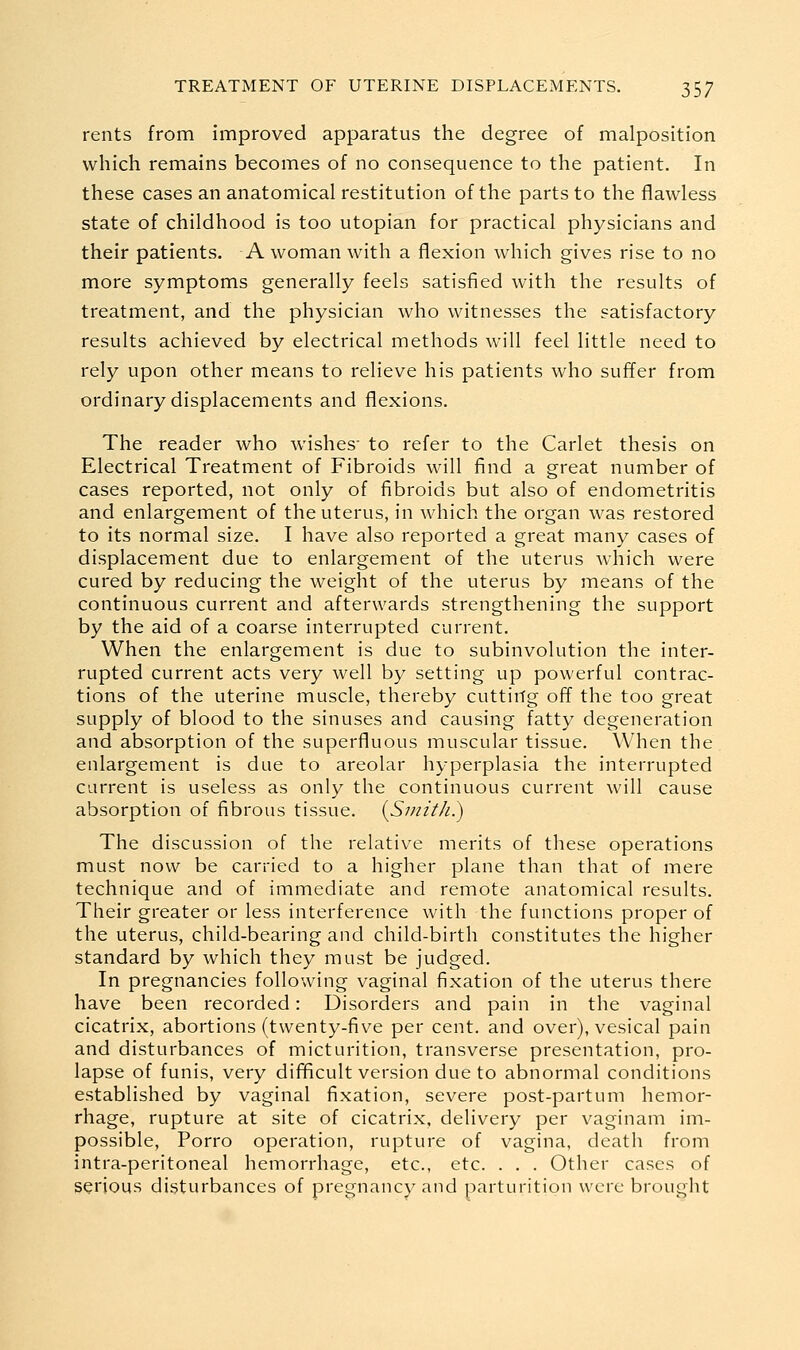 rents from improved apparatus the degree of malposition which remains becomes of no consequence to the patient. In these cases an anatomical restitution of the parts to the flawless state of childhood is too Utopian for practical physicians and their patients. A woman with a flexion which gives rise to no more symptoms generally feels satisfied with the results of treatment, and the physician who witnesses the satisfactory results achieved by electrical methods will feel little need to rely upon other means to relieve his patients who suffer from ordinary displacements and flexions. The reader who wishes- to refer to the Carlet thesis on Electrical Treatment of Fibroids will find a great number of cases reported, not only of fibroids but also of endometritis and enlargement of the uterus, in which the organ was restored to its normal size. I have also reported a great many cases of displacement due to enlargement of the uterus which were cured by reducing the weight of the uterus by means of the continuous current and afterwards strengthening the support by the aid of a coarse interrupted current. When the enlargement is due to subinvolution the inter- rupted current acts very well by setting up powerful contrac- tions of the uterine muscle, thereby cutting off the too great supply of blood to the sinuses and causing fatty degeneration and absorption of the superfluous muscular tissue. When the enlargement is due to areolar hyperplasia the interrupted current is useless as only the continuous current will cause absorption of fibrous tissue. {Smith.) The discussion of the relative merits of these operations must now be carried to a higher plane than that of mere technique and of immediate and remote anatomical results. Their greater or less interference with the functions proper of the uterus, child-bearing and child-birth constitutes the higher standard by which they must be judged. In pregnancies following vaginal fixation of the uterus there have been recorded: Disorders and pain in the vaginal cicatrix, abortions (twenty-five per cent, and over), vesical pain and disturbances of micturition, transverse presentation, pro- lapse of funis, very difficult version due to abnormal conditions established by vaginal fixation, severe post-partum hemor- rhage, rupture at site of cicatrix, delivery per vaginam im- possible, Porro operation, rupture of vagina, death from intra-peritoneal hemorrhage, etc., etc. . . . Other cases of serious disturbances of pregnancy and parturition were brought