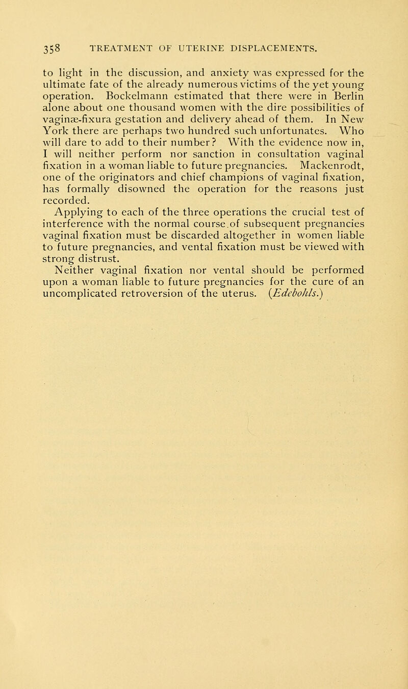 to light in the discussion, and anxiety was expressed for the ultimate fate of the already numerous victims of the yet young operation. Bockelmann estimated that there were in Berlin alone about one thousand women with the dire possibilities of vaginae-fixura gestation and delivery ahead of them. In New York there are perhaps two hundred such unfortunates. Who will dare to add to their number? With the evidence now in, I will neither perform nor sanction in consultation vaginal fixation in a woman liable to future pregnancies. Mackenrodt, one of the originators and chief champions of vaginal fixation, has formally disowned the operation for the reasons just recorded. Applying to each of the three operations the crucial test of interference with the normal course.of subsequent pregnancies vaginal fixation must be discarded altogether in women liable to future pregnancies, and vental fixation must be viewed with strong distrust. Neither vaginal fixation nor vental should be performed upon a woman liable to future pregnancies for the cure of an uncomplicated retroversion of the uterus. {Edebohls.)