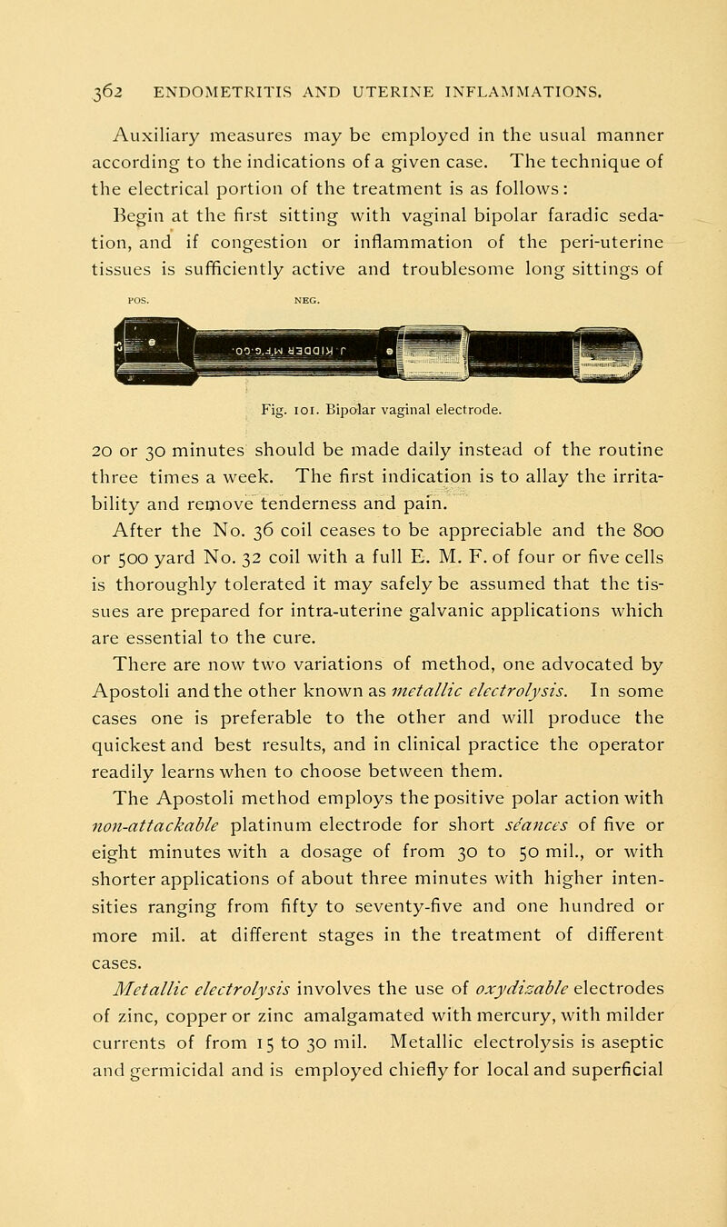 Auxiliary measures may be employed in the usual manner according to the indications of a given case. The technique of the electrical portion of the treatment is as follows: Begin at the first sitting with vaginal bipolar faradic seda- tion, and if congestion or inflammation of the peri-uterine tissues is sufficiently active and troublesome long sittings of Fig. 101. Bipalar vaginal electrode. 20 or 30 minutes should be made daily instead of the routine three times a week. The first indication is to allay the irrita- bility and remove tenderness and pain. After the No. 36 coil ceases to be appreciable and the 800 or 500 yard No. 32 coil with a full E. M. F, of four or five cells is thoroughly tolerated it may safely be assumed that the tis- sues are prepared for intra-uterine galvanic applications which are essential to the cure. There are now two variations of method, one advocated by Apostoli and the other known as metallic electrolysis. In some cases one is preferable to the other and will produce the quickest and best results, and in clinical practice the operator readily learns when to choose between them. The Apostoli method employs the positive polar action with non-attackable platinum electrode for short seances of five or eight minutes with a dosage of from 30 to 50 mil., or with shorter applications of about three minutes with higher inten- sities ranging from fifty to seventy-five and one hundred or more mil. at different stages in the treatment of different cases. Metallic electrolysis involves the use of oxydizable electrodes of zinc, copper or zinc amalgamated with mercury, with milder currents of from 15 to 30 mil. Metallic electrolysis is aseptic and germicidal and is employed chiefly for local and superficial