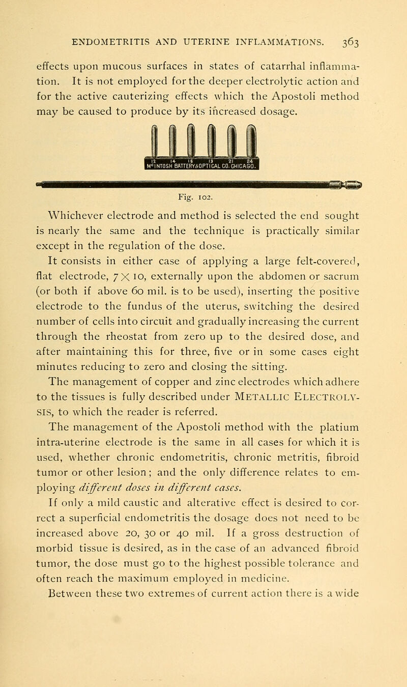 effects upon mucous surfaces in states of catarrhal inflamma- tion. It is not employed for the deeper electrolytic action and for the active cauterizing effects which the Apostoli method may be caused to produce by its increased dosage. M<=INTOSHBATTERY*OPTICAL CO. CHICAGO. Fig. 102. Whichever electrode and method is selected the end sought is nearly the same and the technique is practically similar except in the regulation of the dose. It consists in either case of applying a large felt-covered, flat electrode, /X 10, externally upon the abdomen or sacrum (or both if above 60 mil. is to be used), inserting the positive electrode to the fundus of the uterus, switching the desired number of cells into circuit and gradually increasing the current through the rheostat from zero up to the desired dose, and after maintaining this for three, five or in some cases eight minutes reducing to zero and closing the sitting. The management of copper and zinc electrodes which adhere to the tissues is fully described under Metallic Electroly- sis, to which the reader is referred. The management of the Apostoli method with the platium intra-uterine electrode is the same in all cases for which it is used, whether chronic endometritis, chronic metritis, fibroid tumor or other lesion ; and the only difference relates to em- ploying different doses in different cases. If only a mild caustic and alterative effect is desired to cor- rect a superficial endometritis the dosage does not need to be increased above 20, 30 or 40 mil. If a gross destruction of morbid tissue is desired, as in the case of an advanced fibroid tumor, the dose must go to the highest possible tolerance and often reach the maximum employed in medicine. Between these two extremes of current action there is a wide