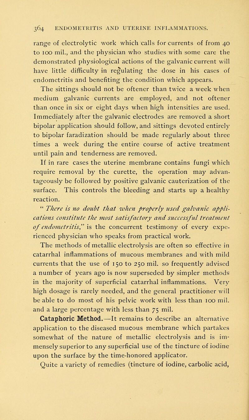 range of electrolytic work which calls for currents of from 40 to 100 mil., and the physician who studies with some care the demonstrated physiological actions of the galvanic current will have little difificulty in regulating the dose in his cases of endometritis and benefiting the condition which appears. The sittings should not be oftener than twice a week when medium galvanic currents are employed, and not oftener than once in six or eight days when high intensities are used. Immediately after the galvanic electrodes are removed a short bipolar application should follow, and sittings devoted entirely to bipolar faradization should be made regularly about three times a week during the entire course of active treatment until pain and tenderness are removed. If in rare cases the uterine membrane contains fungi which require removal by the curette, the operation may advan- tageously be followed by positive galvanic cauterization of the surface. This controls the bleeding and starts up a healthy reaction.  There is no doubt that zvhen properly used galvanic appli- cations constitute the most satisfactory and successful treatment of endometritis,'' is the concurrent testimony of every expe- rienced physician who speaks from practical work. The methods of metallic electrolysis are often so effective in catarrhal inflammations of mucous membranes and with mild currents that the use of 150 to 250 mil. so frequently advised a number of years ago is now superseded by simpler methods in the majority of superficial catarrhal inflammations. Very high dosage is rarely needed, and the general practitioner will be able to do most of his pelvic work with less than 100 mil. and a large percentage with less than 75 mil. Cataphoric Method.—It remains to describe an alternative application to the diseased mucous membrane which partakes somewhat of the nature of metallic electrolysis and is im- mensely superior to any superficial use of the tincture of iodine upon the surface by the time-honored applicator. Quite a variety of remedies (tincture of iodine, carbolic acid,