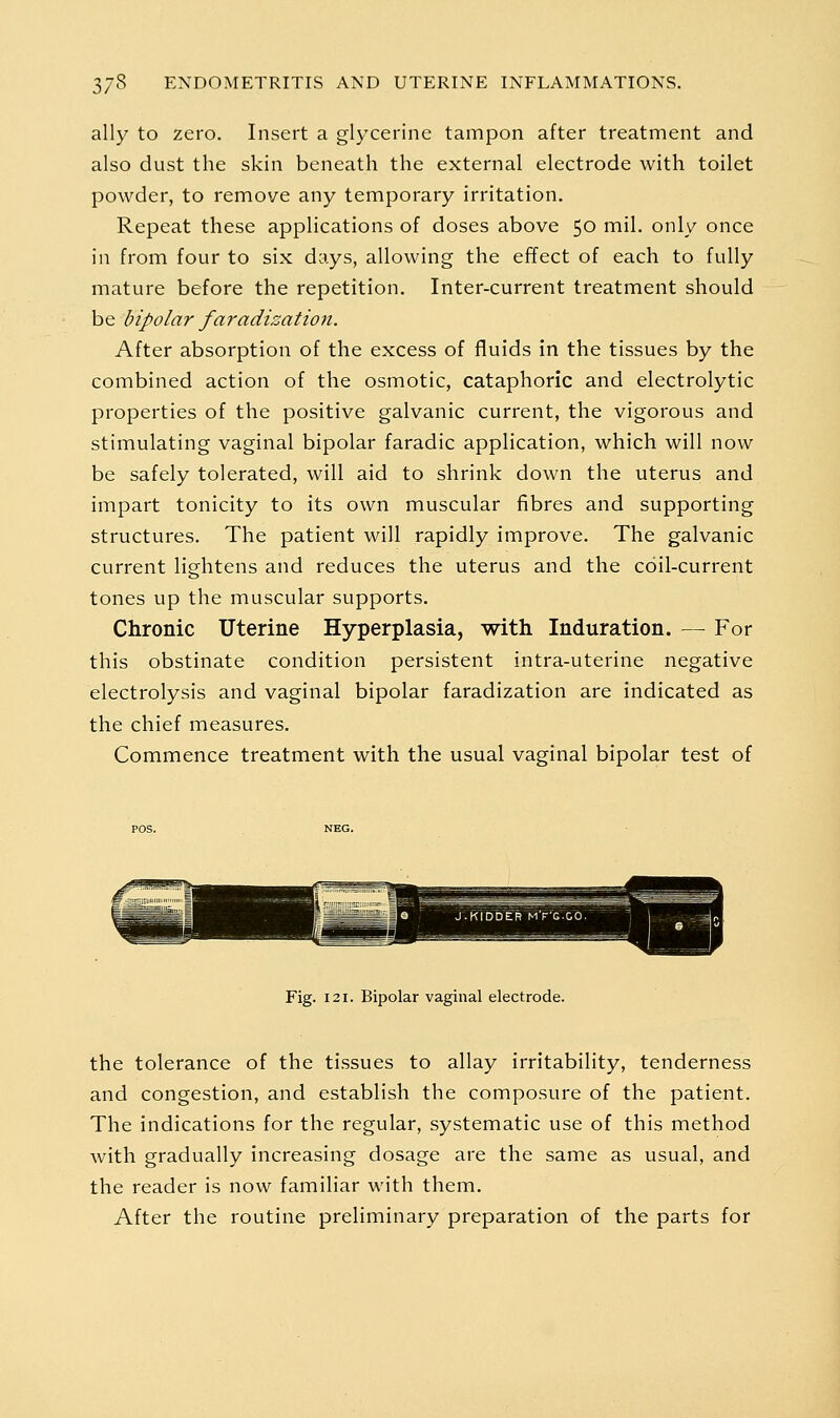 ally to zero. Insert a glycerine tampon after treatment and also dust the skin beneath the external electrode with toilet powder, to remove any temporary irritation. Repeat these applications of doses above 50 mil. only once in from four to six days, allowing the effect of each to fully mature before the repetition. Inter-current treatment should be bipolar faradization. After absorption of the excess of fluids in the tissues by the combined action of the osmotic, cataphoric and electrolytic properties of the positive galvanic current, the vigorous and stimulating vaginal bipolar faradic application, which will now be safely tolerated, will aid to shrink down the uterus and impart tonicity to its own muscular fibres and supporting structures. The patient will rapidly improve. The galvanic current lightens and reduces the uterus and the coil-current tones up the muscular supports. Chronic Uterine Hyperplasia, with Induration. — For this obstinate condition persistent intra-uterine negative electrolysis and vaginal bipolar faradization are indicated as the chief measures. Commence treatment with the usual vaginal bipolar test of Fig. 121. Bipolar vaginal electrode. the tolerance of the tissues to allay irritability, tenderness and congestion, and establish the composure of the patient. The indications for the regular, systematic use of this method with gradually increasing dosage are the same as usual, and the reader is now familiar with them. After the routine preliminary preparation of the parts for