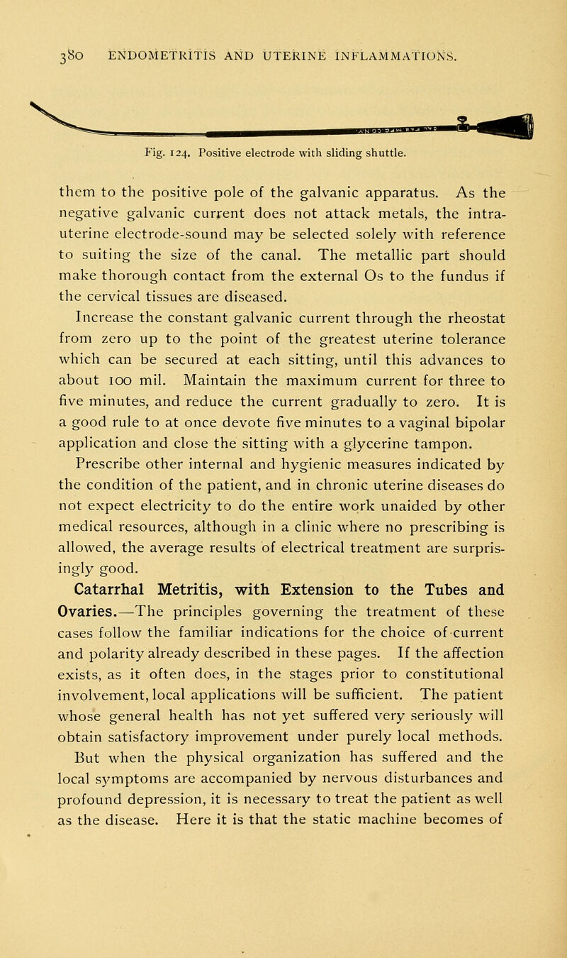 Fig. 124. Positive electrode with sliding shuttle. them to the positive pole of the galvanic apparatus. As the negative galvanic current does not attack metals, the intra- uterine electrode-sound may be selected solely with reference to suiting the size of the canal. The metallic part should make thorough contact from the external Os to the fundus if the cervical tissues are diseased. Increase the constant galvanic current through the rheostat from zero up to the point of the greatest uterine tolerance which can be secured at each sitting, until this advances to about 100 mil. Maintain the maximum current for three to five minutes, and reduce the current gradually to zero. It is a good rule to at once devote five minutes to a vaginal bipolar application and close the sitting with a glycerine tampon. Prescribe other internal and hygienic measures indicated by the condition of the patient, and in chronic uterine diseases do not expect electricity to do the entire work unaided by other medical resources, although in a clinic where no prescribing is allowed, the average results of electrical treatment are surpris- ingly good. Catarrhal Metritis, with Extension to the Tubes and Ovaries.—The principles governing the treatment of these cases follow the familiar indications for the choice of current and polarity already described in these pages. If the affection exists, as it often does, in the stages prior to constitutional involvement, local applications will be suf^cient. The patient whose general health has not yet suffered very seriously will obtain satisfactory improvement under purely local methods. But when the physical organization has suffered and the local symptoms are accompanied by nervous disturbances and profound depression, it is necessary to treat the patient as well as the disease. Here it is that the static machine becomes of