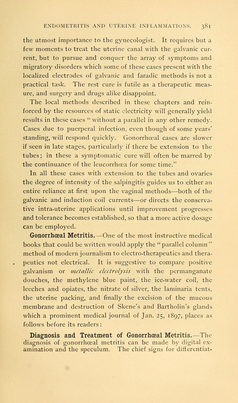 the utmost importance to the gynecologist. It requires but a few moments to treat the uterine canal with the galvanic cur- rent, but to pursue and conquer the array of symptoms and migratory disorders which some of these cases present with the localized electrodes of galvanic and faradic methods is not a practical task. The rest cure is futile as a therapeutic meas- ure, and surgery and drugs alike disappoint. The local methods described in these chapters and rein- forced by the resources of static electricity will generally yield results in these cases  without a parallel in any other remedy. Cases due to puerperal infection, even though of some years' standing, will respond quickly. Gonorrhoeal cases are slower if seen in late stages, particularly if there be extension to the tubes; in these a symptomatic cure will often be marred by the continuance of the leucorrhoea for some time. In all these cases with extension to the tubes and ovaries the degree of intensity of the salpingitis guides us to either an entire reliance at first upon the vaginal methods—both of the galvanic and induction coil currents—or directs the conserva- tive intra-uterine applications until improvement progresses and tolerance becomes established, so that a more active dosage can be employed. Gonorrhoeal Metritis.—One of the most instructive medical books that could be written would apply the  parallel column  method of modern journalism to electro-therapeutics and thera- peutics not electrical. It is suggestive to compare positive galvanism or metallic electrolysis with the permanganate douches, the methylene blue paint, the ice-water coil, the leeches and opiates, the nitrate of silver, the laminaria tents, the uterine packing, and finally the excision of the mucous membrane and destruction of Skene's and Bartholin's glands which a prominent medical journal of Jan, 25, 1897, places as follows before its readers: Diagnosis and Treatment of Gonorrhoeal Metritis.—The diagnosis of gonorrhoeal metritis can be made by digital ex- amination and the speculum. The chief signs for differentiat-