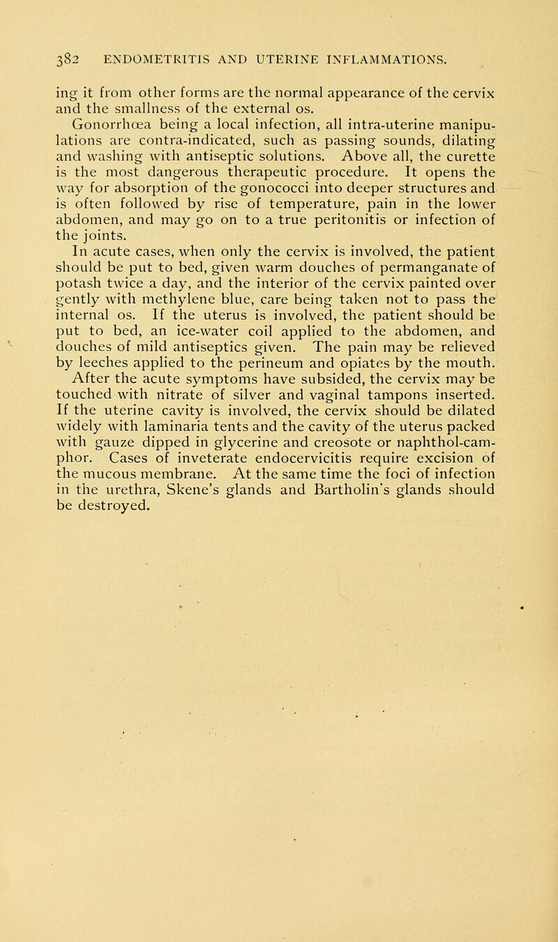 ing it from other forms are the normal appearance of the cervix and the smalhiess of the external os. Gonorrhoea being a local infection, all intra-uterine manipu- lations are contra-indicated, such as passing sounds, dilating and washing with antiseptic solutions. Above all, the curette is the most dangerous therapeutic procedure. It opens the way for absorption of the gonococci into deeper structures and is often followed by rise of temperature, pain in the lower abdomen, and may go on to a true peritonitis or infection of the joints. In acute cases, when only the cervix is involved, the patient should be put to bed, given warm douches of permanganate of potash twice a day, and the interior of the cervix painted over gently with methylene blue, care being taken not to pass the internal os. If the uterus is involved, the patient should be put to bed, an ice-water coil applied to the abdomen, and douches of mild antiseptics given. The pain may be relieved by leeches applied to the perineum and opiates by the mouth. After the acute symptoms have subsided, the cervix may be touched with nitrate of silver and vaginal tampons inserted. If the uterine cavity is involved, the cervix should be dilated widely with laminaria tents and the cavity of the uterus packed with gauze dipped in glycerine and creosote or naphthol-cam- phor. Cases of inveterate endocervicitis require excision of the mucous membrane. At the same time the foci of infection in the urethra, Skene's glands and Bartholin's glands should be destroyed.