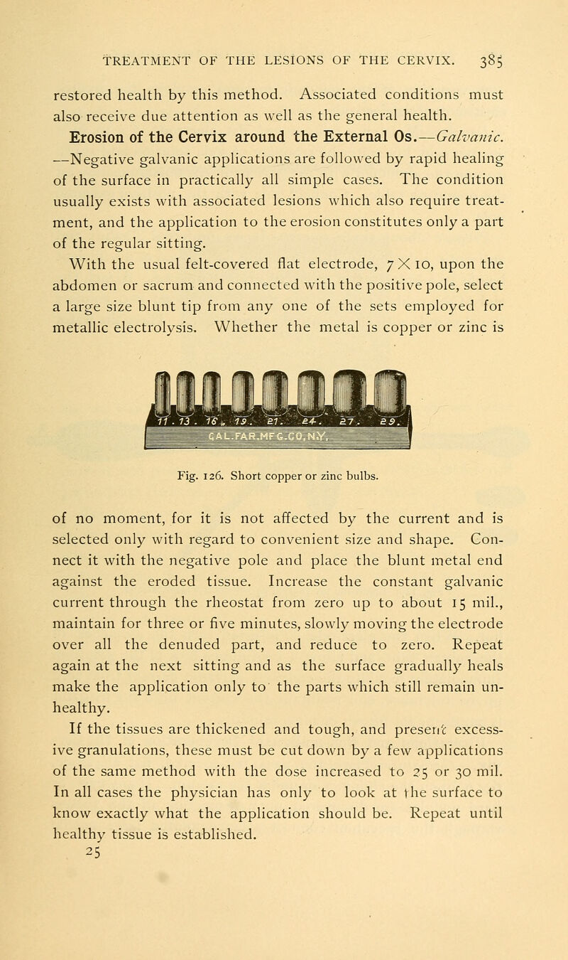 restored health by this method. Associated conditions must also receive due attention as well as the general health. Erosion of the Cervix around the External Os.—Galvanic. —Negative galvanic applications are followed by rapid healing of the surface in practically all simple cases. The condition usually exists with associated lesions which also require treat- ment, and the application to the erosion constitutes only a part of the regular sitting. With the usual felt-covered flat electrode, 7X10, upon the abdomen or sacrum and connected with the positive pole, select a large size blunt tip from any one of the sets employed for metallic electrolysis. Whether the metal is copper or zinc is Fig. 126. Short copper or zinc bulbs. of no moment, for it is not affected by the current and is selected only with regard to convenient size and shape. Con- nect it with the negative pole and place the blunt metal end against the eroded tissue. Increase the constant galvanic current through the rheostat from zero up to about 15 mil., maintain for three or five minutes, slowly moving the electrode over all the denuded part, and reduce to zero. Repeat again at the next sitting and as the surface gradually heals make the application only to the parts which still remain un- healthy. If the tissues are thickened and tough, and present excess- ive granulations, these must be cut down by a few applications of the same method with the dose increased to 25 or 30 mil. In all cases the physician has only to look at the surface to know exactly what the application should be. Repeat until healthy tissue is established. 25