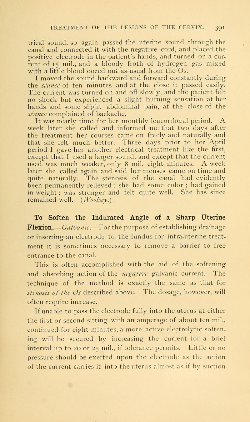 trical sound, so again passed the uterine sound through the canal and connected it with the negative cord, and placed the positive electrode in the patient's hands, and turned on a cur- rent of 15 mil, and a bloody froth of hydrogen gas mixed with a little blood oozed out as usual from the Os. I moved the sound backward and forward constantly during the seance of ten minutes and at the close it passed easily. The current was turned on and off slowly, and the patient felt no shock but experienced a slight burning sensation at her hands and some slight abdominal pain, at the close of the se'ance complained of backache. It was nearly time for her monthly leucorrhoeal period. A week later she called and informed me that two days after the treatment her courses came on freely and naturally and that she felt much better. Three days prior to her April period I gave her another electrical treatment like the first, except that I used a larger sound, and except that the current used was much weaker, only 8 mil. eight minutes. A week later she called again and said her menses came on time and quite naturally. The stenosis of the canal had evidently been permanently relieved ; she had some color ; had gained in weight; was stronger and felt quite well. She has since remained well. {Woolsey.) To Soften the Indurated Angle of a Sharp Uterine Flexion.—Galvanic.—For the purpose of establishing drainage or inserting an electrode to the fundus for intra-uterine treat- ment it is sometimes necessary to remove a barrier to free entrance to the canal. This is often accomplished with the aid of the softening and absorbing action of the negative galvanic current. The technique of the method is exactly the same as that for stenosis of the Os described above. The dosage, however, will often require increase. If unable to pass the electrode fully into the uterus at either the first or second sitting with an amperage of about ten mil., continued for eight minutes, a more active electrolytic soften- ing will be secured by increasing the current for a brief interval up to 20 or 25 mil., if tolerance permits. Little or no pressure should be exerted upon the electrode as the action of the current carries it into the uterus almost as if bv suction