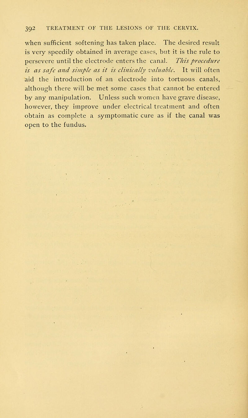 when sufficient softening has taken place. The desired result is very speedily obtained in average cases, but it is the rule to persevere until the electrode enters the canal. This procedure is as safe and simple as it is clinically valuable. It will often aid the introduction of an electrode into tortuous canals, although there will be met some cases that cannot be entered by any manipulation. Unless such women have grave disease, however, they improve under electrical treatment and often obtain as complete a symptomatic cure as if the canal was open to the fundus.
