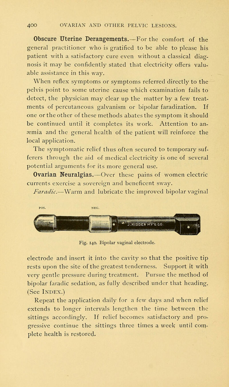 Obscure Uterine Derangements.—For the comfort of the general practitioner who is gratified to be able to please his patient with a satisfactory cure even without a classical diag- nosis it may be confidently stated that electricity offers valu- able assistance in this way. When reflex symptoms or symptoms referred directly to the pelvis point to some uterine cause which examination fails to detect, the physician may clear up the matter by a few treat- ments of percutaneous galvanism or bipolar faradization. If one or the other of these methods abates the symptom it should be continued until it completes its work. Attention to an- aemia and the general health of the patient will reinforce the local application. The symptomatic relief thus often secured to temporary suf- ferers through the aid of medical electricity is one of several potential arguments for its more general use. Ovarian Neuralgias.—Over these pains of women electric currents exercise a sovereign and beneficent sway. Faradic.—Warm and lubricate the improved bipolar vaginal Fig. 140. Bipolar vaginal electrode. electrode and insert it into the cavity so that the positive tip rests upon the site of the greatest tenderness. Support it with very gentle pressure during treatment. Pursue the method of bipolar faradic sedation, as fully described under that heading. (See Index.) Repeat the application daily for a few days and when relief extends to longer intervals lengthen the time between the sittings accordingly. If relief becomes satisfactory and pro- gressive continue the sittings three tirneg a weelf until coin- plete health is restored.