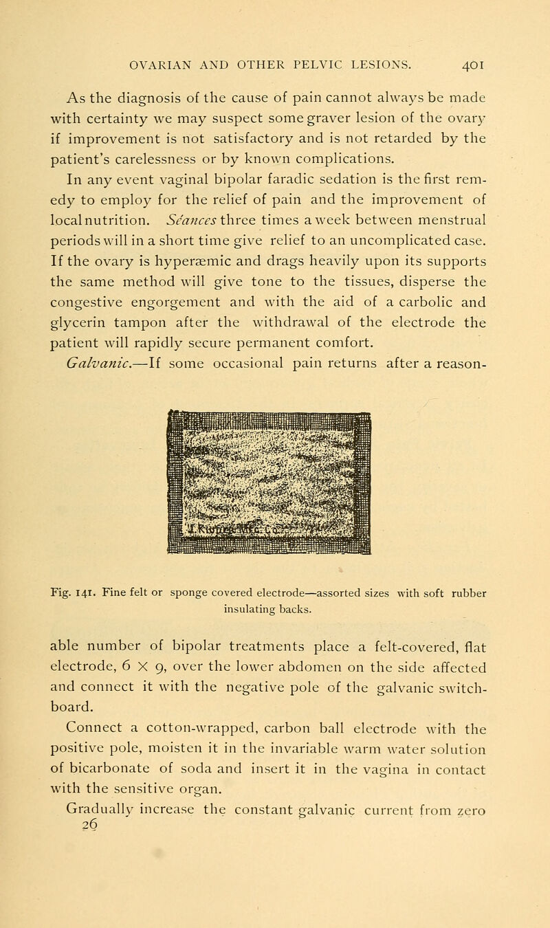 As the diagnosis of the cause of pain cannot always be made with certainty we may suspect some graver lesion of the ovary if improvement is not satisfactory and is not retarded by the patient's carelessness or by known complications. In any event vaginal bipolar faradic sedation is the first rem- edy to employ for the relief of pain and the improvement of localnutrition. Seances three times a week between menstrual periods will in a short time give relief to an uncomplicated case. If the ovary is hyperaemic and drags heavily upon its supports the same method will give tone to the tissues, disperse the congestive engorgement and with the aid of a carbolic and glycerin tampon after the withdrawal of the electrode the patient will rapidly secure permanent comfort. Galvanic.—If some occasional pain returns after a reason- Fig. 141. Fine felt or sponge covered electrode—assorted sizes with soft rubber insulating backs. able number of bipolar treatments place a felt-covered, flat electrode, 6X9, over the lower abdomen on the side affected and connect it with the negative pole of the galvanic switch- board. Connect a cotton-wrapped, carbon ball electrode with the positive pole, moisten it in the invariable warm water solution of bicarbonate of soda and insert it in the vagina in contact with the sensitive organ. Gradually increase the constant galvanic current from zero 26