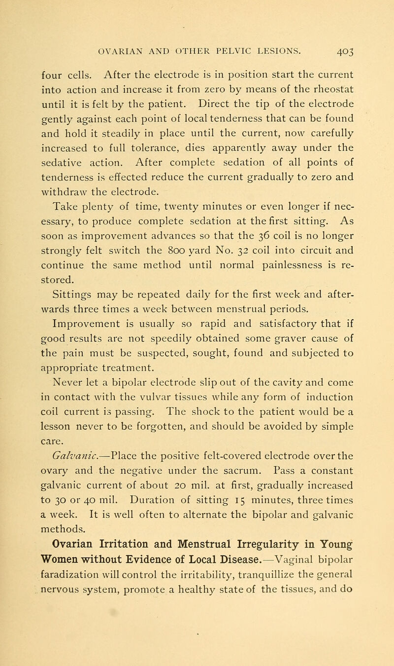 four cells. After the electrode is in position start the current into action and increase it from zero by means of the rheostat until it is felt by the patient. Direct the tip of the electrode gently against each point of local tenderness that can be found and hold it steadily in place until the current, now carefully increased to full tolerance, dies apparently away under the sedative action. After complete sedation of all points of tenderness is effected reduce the current gradually to zero and withdraw the electrode. Take plenty of time, twenty minutes or even longer if nec- essary, to produce complete sedation at the first sitting. As soon as improvement advances so that the 36 coil is no longer strongly felt switch the 800 yard No. 32 coil into circuit and continue the same method until normal painlessness is re- stored. Sittings may be repeated daily for the first week and after- wards three times a week between menstrual periods. Improvement is usually so rapid and satisfactory that if good results are not speedily obtained some graver cause of the pain must be suspected, sought, found and subjected to appropriate treatment. Never let a bipolar electrode slip out of the cavity and come in contact with the vulvar tissues while any form of induction coil current is passing. The shock to the patient would be a lesson never to be forgotten, and should be avoided by simple care. Galvanic.—Place the positive felt-covered electrode over the ovary and the negative under the sacrum. Pass a constant galvanic current of about 20 mil. at first, gradually increased to 30 or 40 mil. Duration of sitting 15 minutes, three times a week. It is well often to alternate the bipolar and galvanic methods. Ovarian Irritation and Menstrual Irregularity in Young Women without Evidence of Local Disease.—Vaginal bipolar faradization will control the irritability, tranquillize the general nervous system, promote a healthy state of the tissues, and do