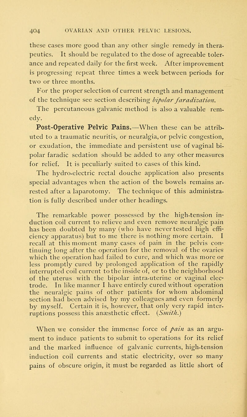 these cases more good than any other single remedy in thera- peutics. It should be regulated to the dose of agreeable toler- ance and repeated daily for the first week. After improvement is progressing repeat three times a week between periods for two or three months. For the proper selection of current strength and management of the technique see section describing bipolar faradization. The percutaneous galvanic method is also a valuable rem- edy. Post-Operative Pelvic Pains.—When these can be attrib- uted to a traumatic neuritis, or neuralgia, or pelvic congestion, or exudation, the immediate and persistent use of vaginal bi- polar faradic sedation should be added to any other measures for relief. It is peculiarly suited to cases of this kind. The hydro-electric rectal douche application also presents special advantages when the action of the bowels remains ar- rested after a laparotomy. The technique of this administra- tion is fully described under other headings. The remarkable power possessed by the high-tension in- duction coil current to relieve and even remove neuralgic pain has been doubted by many (who have never tested high efifi- ciency apparatus) but to me there is nothing more certain. I recall at this moment many cases of pain in the pelvis con- tinuing long after the operation for the removal of the ovaries which the operation had failed to cure, and which was more or less promptly cured by prolonged application of the rapidly interrupted coil current to the inside of, or to the neighborhood of the uterus with the bipolar intra-uterine or vaginal elec- trode. In like manner I have entirely cured without operation the neuralgic pains of other patients for whom abdominal section had been advised by my colleagues and even formerly by myself. Certain it is, however, that only very rapid inter- ruptions possess this anaesthetic effect. {Smith.) When we consider the immense force of pain as an argu- ment to induce patients to submit to operations for its relief and the marked influence of galvanic currents, high-tension induction coil currents and static electricity, over so many pains of obscure origin, it must be regarded as little short of