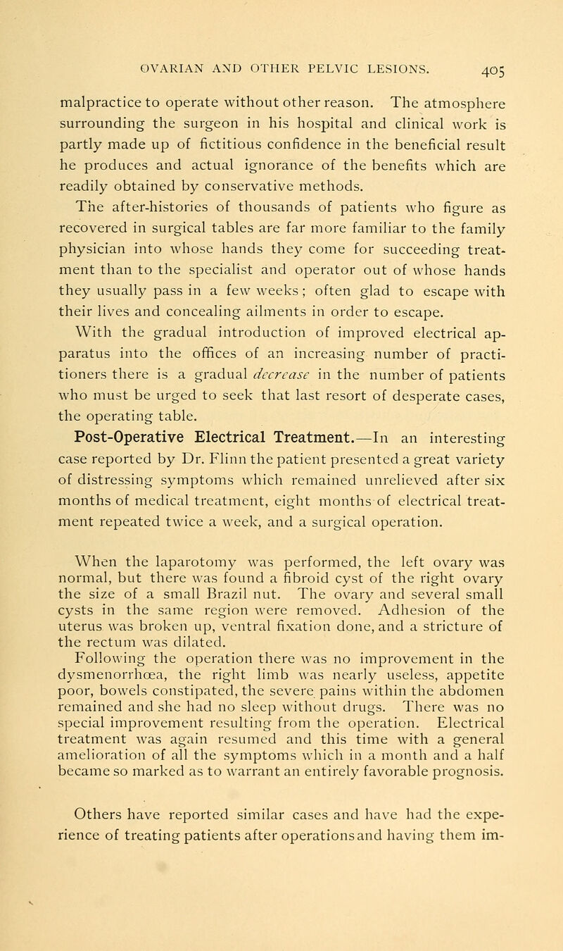 malpractice to operate without other reason. The atmosphere surrounding the surgeon in his hospital and clinical work is partly made up of fictitious confidence in the beneficial result he produces and actual ignorance of the benefits which are readily obtained by conservative methods. The after-histories of thousands of patients who figure as recovered in surgical tables are far more familiar to the family physician into whose hands they come for succeeding treat- ment than to the specialist and operator out of whose hands they usually pass in a few weeks; often glad to escape with their lives and concealing ailments in order to escape. With the gradual introduction of improved electrical ap- paratus into the offices of an increasing number of practi- tioners there is a gradual decrease in the number of patients who must be urged to seek that last resort of desperate cases, the operating table. Post-Operative Electrical Treatment.—In an interesting case reported by Dr. Flinn the patient presented a great variety of distressing symptoms which remained unrelieved after six months of medical treatment, eight months of electrical treat- ment repeated twice a week, and a surgical operation. When the laparotomy was performed, the left ovary was normal, but there was found a fibroid cyst of the right ovary the size of a small Brazil nut. The ovary and several small cysts in the same region were removed. Adhesion of the uterus was broken up, ventral fixation done, and a stricture of the rectum was dilated. Following the operation there was no improvement in the dysmenorrhoea, the right limb was nearly useless, appetite poor, bowels constipated, the severe pains within the abdomen remained and she had no sleep without drugs. There was no special improvement resulting from the operation. Electrical treatment was again resumed and this time with a general amelioration of all the symptoms which in a month and a half became so marked as to warrant an entirely favorable prognosis. Others have reported similar cases and have had the expe- rience of treating patients after operations and having them im-