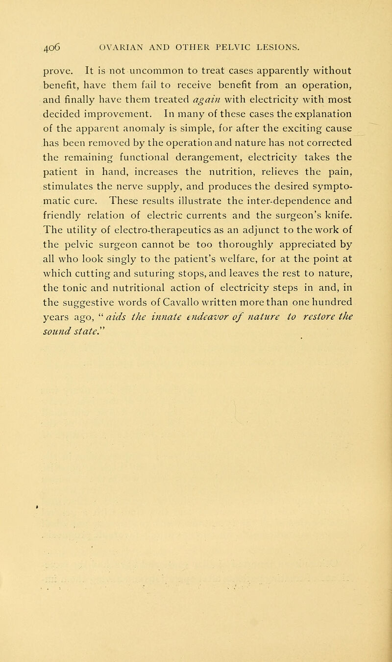 prove. It is not uncommon to treat cases apparently without benefit, have them fail to receive benefit from an operation, and finally have them treated again with electricity with most decided improvement. In many of these cases the explanation of the apparent anomaly is simple, for after the exciting cause has been removed by the operation and nature has not corrected the remaining functional derangement, electricity takes the patient in hand, increases the nutrition, relieves the pain, stimulates the nerve supply, and produces the desired sympto- matic cure. These results illustrate the inter-dependence and friendly relation of electric currents and the surgeon's knife. The utility of electro-therapeutics as an adjunct to the work of the pelvic surgeon cannot be too thoroughly appreciated by all who look singly to the patient's welfare, for at the point at which cutting and suturing stops, and leaves the rest to nature, the tonic and nutritional action of electricity steps in and, in the suggestive words of Cavallo written more than one hundred years ago, '■^ aids the innate endeavor of nature to restore the sound stated