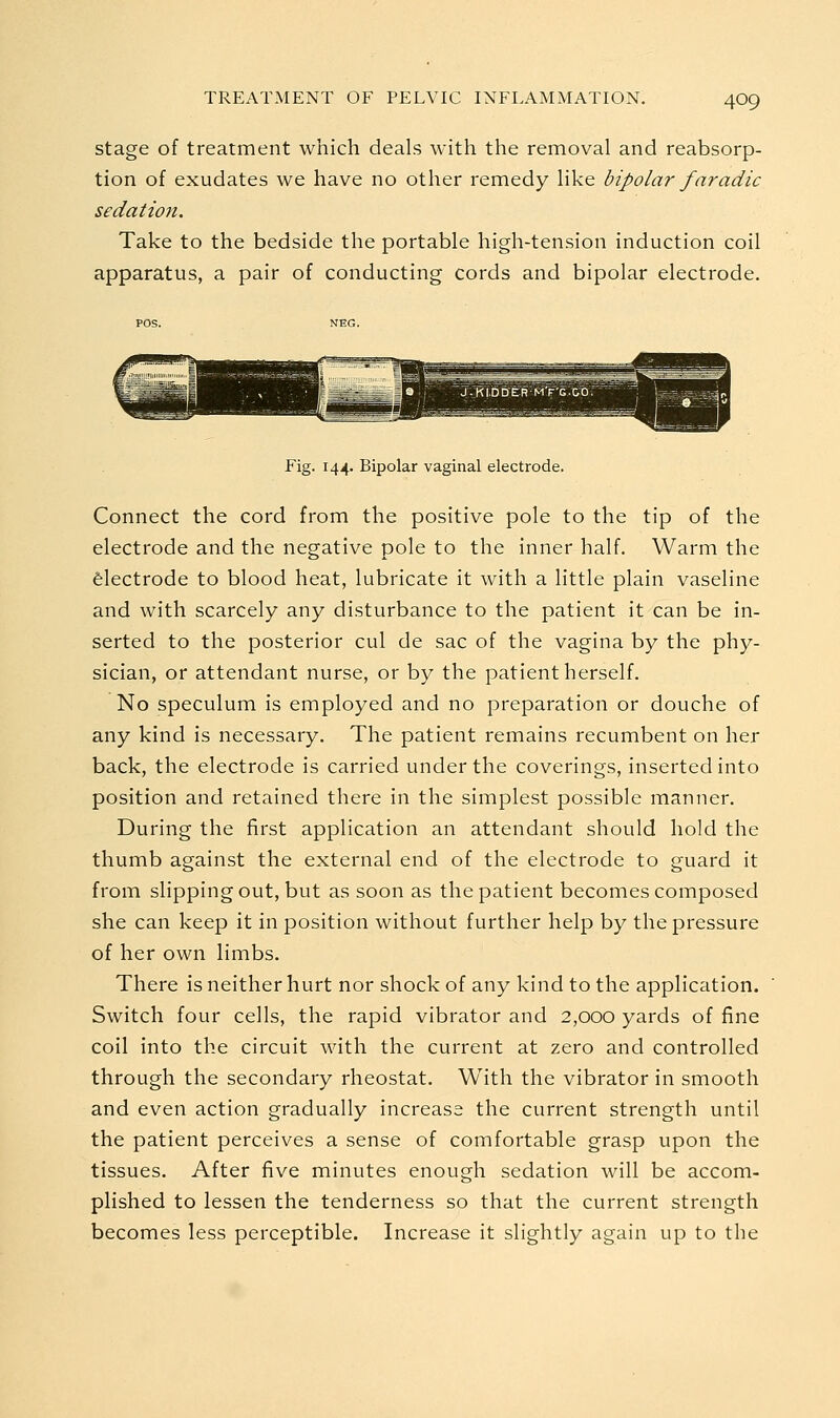 stage of treatment which deals with the removal and reabsorp- tion of exudates we have no other remedy like bipolar faradic sedation. Take to the bedside the portable high-tension induction coil apparatus, a pair of conducting cords and bipolar electrode. Fig. 144. Bipolar vaginal electrode. Connect the cord from the positive pole to the tip of the electrode and the negative pole to the inner half. Warm the felectrode to blood heat, lubricate it with a little plain vaseline and with scarcely any disturbance to the patient it can be in- serted to the posterior cul de sac of the vagina by the phy- sician, or attendant nurse, or by the patient herself. No speculum is employed and no preparation or douche of any kind is necessary. The patient remains recumbent on her back, the electrode is carried under the coverings, inserted into position and retained there in the simplest possible manner. During the first application an attendant should hold the thumb against the external end of the electrode to guard it from slipping out, but as soon as the patient becomes composed she can keep it in position without further help by the pressure of her own limbs. There is neither hurt nor shock of any kind to the application. Switch four cells, the rapid vibrator and 2,000 yards of fine coil into the circuit with the current at zero and controlled through the secondary rheostat. With the vibrator in smooth and even action gradually increase the current strength until the patient perceives a sense of comfortable grasp upon the tissues. After five minutes enough sedation will be accom- plished to lessen the tenderness so that the current strength becomes less perceptible. Increase it slightly again up to the