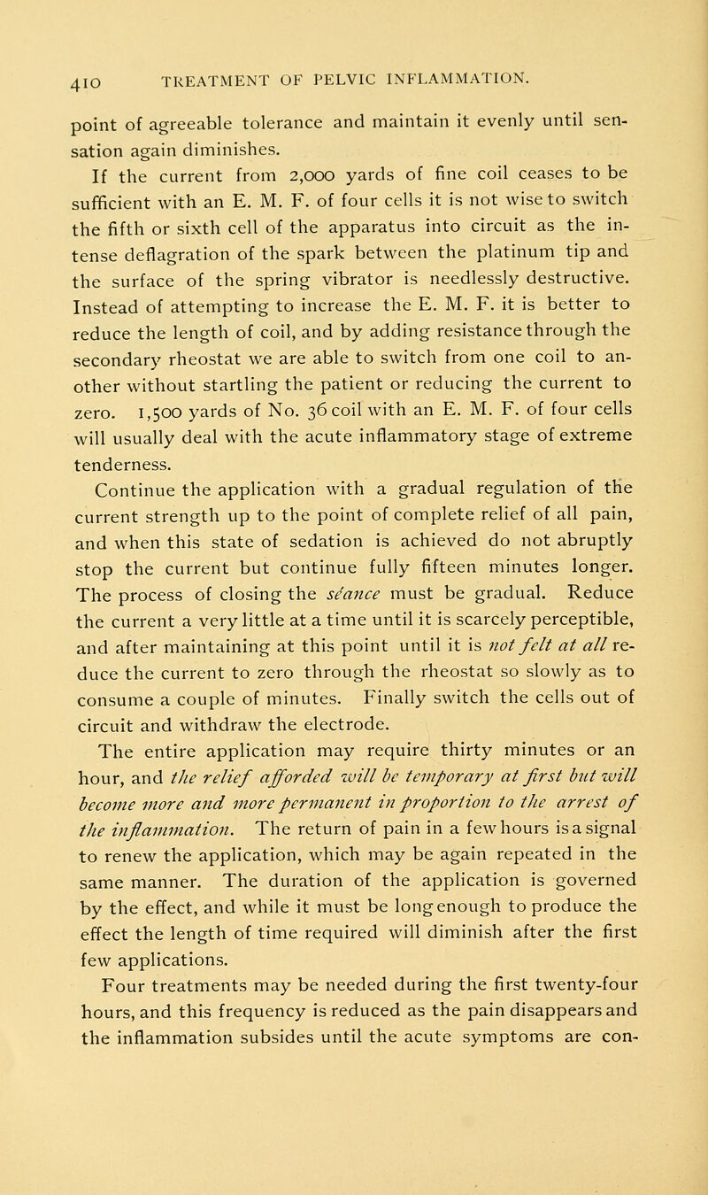 point of agreeable tolerance and maintain it evenly until sen- sation again diminishes. If the current from 2,ooo yards of fine coil ceases to be sufficient with an E. M. F. of four cells it is not wise to switch the fifth or sixth cell of the apparatus into circuit as the in- tense deflagration of the spark between the platinum tip and the surface of the spring vibrator is needlessly destructive. Instead of attempting to increase the E. M. F. it is better to reduce the length of coil, and by adding resistance through the secondary rheostat we are able to switch from one coil to an- other without startling the patient or reducing the current to zero. 1,500 yards of No. 36 coil with an E. M. F. of four cells will usually deal with the acute inflammatory stage of extreme tenderness. Continue the application with a gradual regulation of the current strength up to the point of complete rehef of all pain, and when this state of sedation is achieved do not abruptly stop the current but continue fully fifteen minutes longer. The process of closing the seance must be gradual. Reduce the current a very little at a time until it is scarcely perceptible, and after maintaining at this point until it is not felt at all x&- duce the current to zero through the rheostat so slowly as to consume a couple of minutes. Finally switch the cells out of circuit and withdraw the electrode. The entire application may require thirty minutes or an hour, and tJie relief afforded will be temporary at first bnt will become more and more permanerit in proportion to the arrest of the inflammation. The return of pain in a few hours is a signal to renew the application, which may be again repeated in the same manner. The duration of the application is governed by the effect, and while it must be long enough to produce the effect the length of time required will diminish after the first few applications. Four treatments may be needed during the first twenty-four hours, and this frequency is reduced as the pain disappears and the inflammation subsides until the acute symptoms are con-