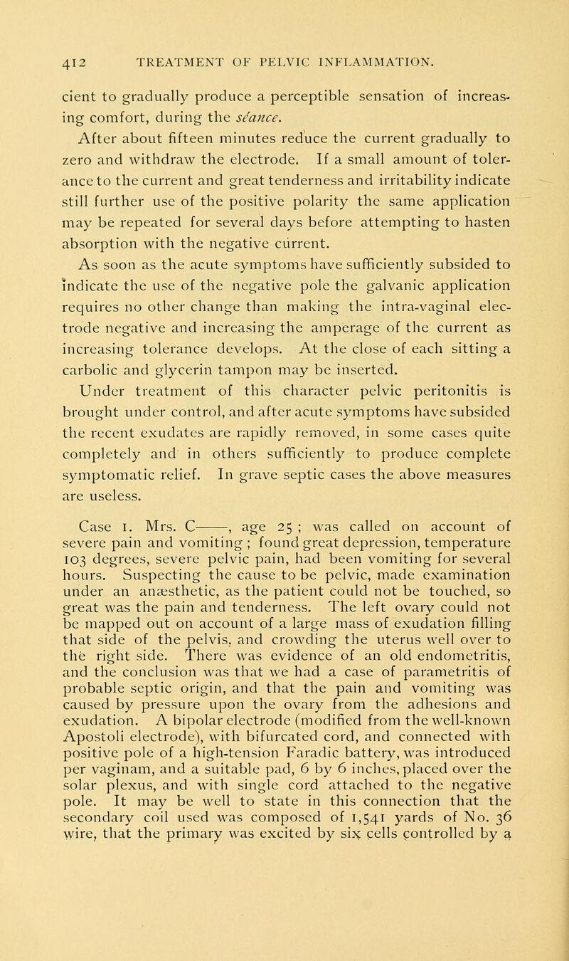 cient to gradually produce a perceptible sensation of increas- ing comfort, during the seance. After about fifteen minutes reduce the current gradually to zero and withdraw the electrode. If a small amount of toler- ance to the current and great tenderness and irritability indicate still further use of the positive polarity the same application may be repeated for several days before attempting to hasten absorption with the negative current. As soon as the acute symptoms have sufificiently subsided to indicate the use of the negative pole the galvanic application requires no other change than making the intra-vaginal elec- trode negative and increasing the amperage of the current as increasing tolerance develops. At the close of each sitting a carbolic and glycerin tampon may be inserted. Under treatment of this character pelvic peritonitis is brought under control, and after acute symptoms have subsided the recent exudates are rapidly removed, in some cases quite completely and in others sufficiently to produce complete symptomatic relief. In grave septic cases the above measures are useless. Case I. Mrs. C— , age 25 ; was called on account of severe pain and vomiting ; found great depression, temperature 103 degrees, severe pelvic pain, had been vomiting for several hours. Suspecting the cause to be pelvic, made examination under an anaesthetic, as the patient could not be touched, so great was the pain and tenderness. The left ovary could not be mapped out on account of a large mass of exudation filling that side of the pelvis, and crowding the uterus well over to the right side. There was evidence of an old endometritis, and the conclusion was that we had a case of parametritis of probable septic origin, and that the pain and vomiting was caused by pressure upon the ovary from the adhesions and exudation. A bipolar electrode (modified from the well-known Apostoli electrode), with bifurcated cord, and connected with positive pole of a high-tension Faradic battery, was introduced per vaginam, and a suitable pad, 6 by 6 inches, placed over the solar plexus, and with single cord attached to the negative pole. It may be well to state in this connection that the secondary coil used was composed of 1,541 yards of No. 36 wire, that the primary was excited by six pells controlled by a,