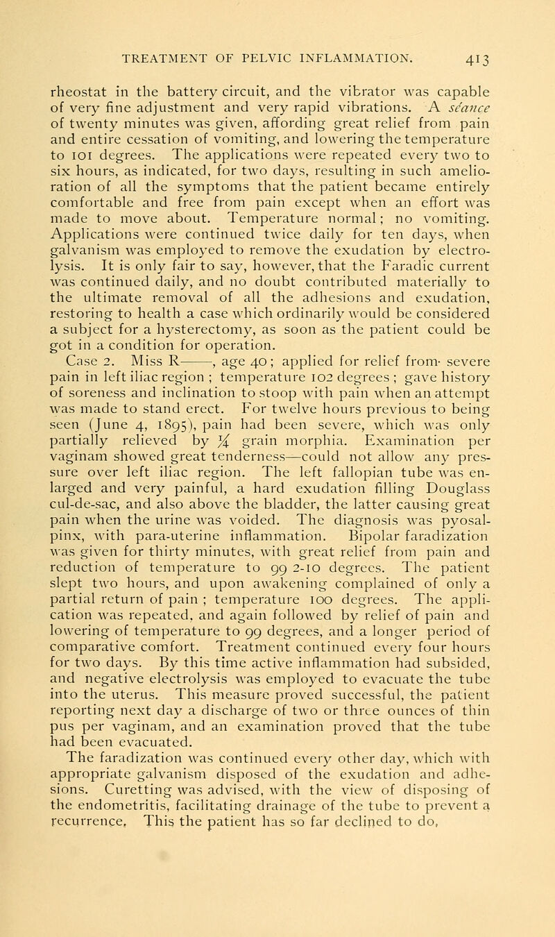 rheostat in the battery circuit, and the vibrator was capable of very fine adjustment and very rapid vibrations. A seance of twenty minutes was given, affording great relief from pain and entire cessation of vomiting, and lowering the temperature to loi degrees. The applications were repeated every two to six hours, as indicated, for two days, resulting in such amelio- ration of all the symptoms that the patient became entirely comfortable and free from pain except when an effort was made to move about. Temperature normal; no vomiting. Applications were continued twice daily for ten days, when galvanism was employed to remove the exudation by electro- lysis. It is only fair to say, however, that the Faradic current was continued daily, and no doubt contributed materially to the ultimate removal of all the adhesions and exudation, restoring to health a case which ordinarily would be considered a subject for a hysterectomy, as soon as the patient could be got in a condition for operation. Case 2. Miss R , age 40; applied for relief from- severe pain in left iliac region ; temperature 102 degrees ; gave history of soreness and inclination to stoop with pain when an attempt was made to stand erect. For twelve hours previous to being seen (June 4, 1895), pain had been severe, which was only partially relieved by % grain morphia. Examination per vaginam showed great tenderness—could not allow any pres- sure over left iliac region. The left fallopian tube was en- larged and very painful, a hard exudation filling Douglass cul-de-sac, and also above the bladder, the latter causing great pain when the urine was voided. The diagnosis was pyosal- pinx, with para-uterine inflammation. Bipolar faradization was given for thirty minutes, with great relief from pain and reduction of temperature to 99 2-10 degrees. The patient slept two hours, and upon awakening complained of only a partial return of pain ; temperature 100 degrees. The appli- cation was repeated, and again followed by relief of pain and lowering of temperature to 99 degrees, and a longer period of comparative comfort. Treatment continued every four hours for two days. By this time active inflammation had subsided, and negative electrolysis was employed to evacuate the tube into the uterus. This measure proved successful, the patient reporting next day a discharge of two or three ounces of thin pus per vaginam, and an examination proved that the tube had been evacuated. The faradization was continued every other day, which with appropriate galvanism disposed of the exudation and adhe- sions. Curetting was advised, with the view of disposing of the endometritis, facilitating drainage of the tube to prevent a recurrence, This the patient has so far declined to do,