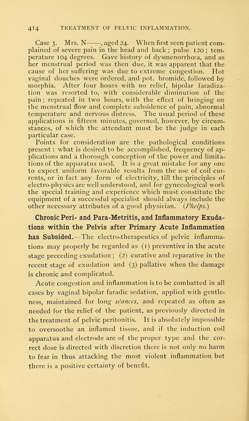 Case 3. Mrs. N—■—, aged 24. When first seen patient com- plained of severe pain in the head and back ; pulse 120 ; tem- perature 104 degrees. Gave history of dysmenorrhoea, and as her menstrual period was then due, it was apparent that the cause of her suffering was due to extreme congestion. Hot vaginal douches were ordered, and pot, bromide, followed by morphia. After four hours with no relief, bipolar faradiza- tion was resorted to, with considerable diminution of the pain ; repeated in two hours, with the effect of bringing on the menstrual flow and complete subsidence of pain, abnormal temperature and nervous distress. The usual period of these applications is fifteen minutes, governed, however, by circum- stances, of which the attendant must be the judge in each particular case. Points for consideration are the pathological conditions present: what is desired to be accomplished, frequency of ap- plications and a thorough conception of the power and limita- tions of the apparatus used. It is a great mistake for any one to expect uniform favorable results from the use of coil cur- rents, or in fact any form of electricity, till the principles of electro-physics are well understood, and for gynecological work the special training and experience which must constitute the equipment of a successful specialist should always include the other necessary attributes of a good physician. {P/ielps^ Chronic Peri- and Para-Metritis, and Inflammatory Exuda- tions within the Pelvis after Primary Acute Inflammation has Subsided.—The electro-therapeutics of pelvic inflamma- tions may properly be regarded as (i) preventive in the acute stage preceding exudation ; (2) curative and reparative in the recent stage of exudation and (3) pallative when the damage is chronic and complicated. Acute congestion and inflammation is to be combatted in all cases by vaginal bipolar faradic sedation, applied with gentle- ness, maintained for long seances, and repeated as often as needed for the relief of the patient, as previously directed in the treatment of pelvic peritonitis. It is absolutely impossible to oversoothe an inflamed tissue, and if the induction coil apparatus and electrode are of the proper type and the. cor- rect dose is directed with discretion there is not only no harm to fear in thus attacking the most violent inflammation but there is a positive certainty of benefit,