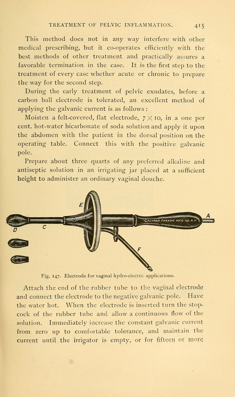 This method does not in any way interfere with other medical prescribing, but it co-operates efficiently with the best methods of other treatment and practically assures a favorable termination in the case. It is the first step to the treatment of every case whether acute or chronic to prepare the way for the second step. During the early treatment of pelvic exudates, before a carbon ball electrode is tolerated, an excellent method of applying the galvanic current is as follows : Moisten a felt-covered, flat electrode, 7x10, in a one per cent, hot-water bicarbonate of soda solution and apply it upon the abdomen with the patient in the dorsal position on the operating table. Connect this with the positive galvanic pole. Prepare about three quarts of any preferred alkaline and antiseptic solution in an irrigating jar placed at a sufficient height to administer an ordinary vaginal douche. Fig. 147. Electrode for vaginal hydro-electric applications. Attach the end of the rubber tube to the vaginal electrode and connect the electrode to the negative galvanic pole. Have the water hot. When the electrode is inserted turn the stop- cock of the rubber tube and allow a continuous flow of the solution. Immediately increase the constant galvanic current from zero up to comfortable tolerance, and maintain the current until the irrigator is empty, or for fifteen or inore