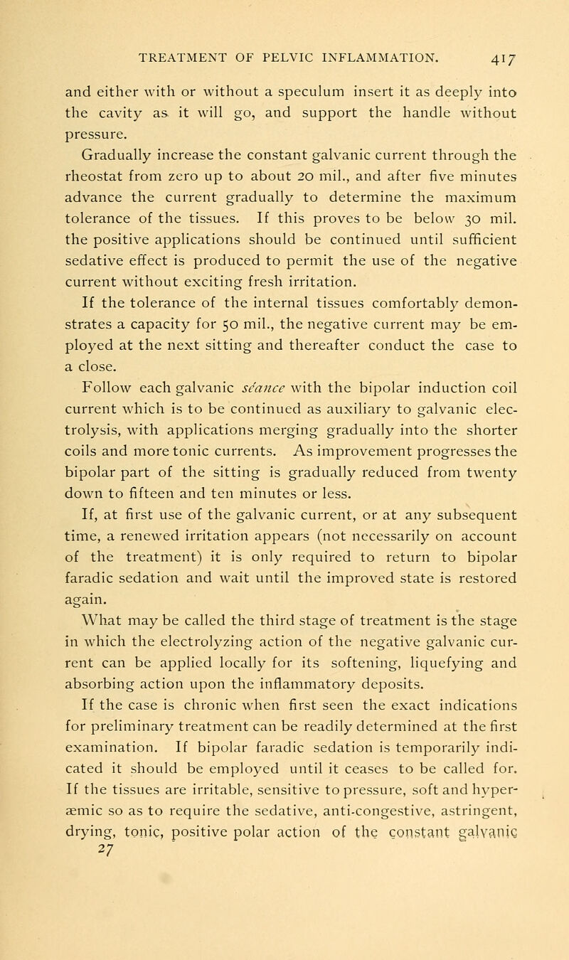 and either with or without a speculum insert it as deeply into the cavity as it will go, and support the handle without pressure. Gradually increase the constant galvanic current through the rheostat from zero up to about 20 mil., and after five minutes advance the current gradually to determine the maximum tolerance of the tissues. If this proves to be below 30 mil. the positive applications should be continued until sufficient sedative effect is produced to permit the use of the negative current without exciting fresh irritation. If the tolerance of the internal tissues comfortably demon- strates a capacity for 50 mil., the negative current may be em- ployed at the next sitting and thereafter conduct the case to a close. Follow each galvanic seance with the bipolar induction coil current which is to be continued as auxiliary to galvanic elec- trolysis, with applications merging gradually into the shorter coils and more tonic currents. As improvement progresses the bipolar part of the sitting is gradually reduced from twenty down to fifteen and ten minutes or less. If, at first use of the galvanic current, or at any subsequent time, a renewed irritation appears (not necessarily on account of the treatment) it is only required to return to bipolar faradic sedation and wait until the improved state is restored again. What may be called the third stage of treatment is the stage in which the electrolyzing action of the negative galvanic cur- rent can be applied locally for its softening, liquefying and absorbing action upon the inflammatory deposits. If the case is chronic when first seen the exact indications for preliminary treatment can be readily determined at the first examination. If bipolar faradic sedation is temporarily indi- cated it should be employed until it ceases to be called for. If the tissues are irritable, sensitive to pressure, soft and hyper- aemic so as to require the sedative, anti-congestive, astringent, drying, tonic, positive polar action of the constant galvaniQ 27