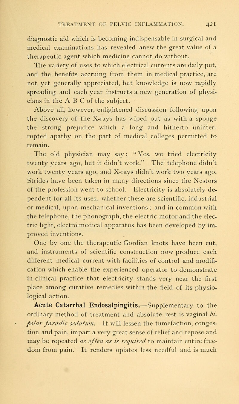 diagnostic aid which is becoming indispensable in surgical and medical examinations has revealed anew the great value of a therapeutic agent which medicine cannot do without. The variety of uses to which electrical currents are daily put, and the benefits accruing from them in medical practice, are not yet generally appreciated, but knowledge is now rapidly spreading and each year instructs a new generation of physi- cians in the A B C of the subject. Above all, however, enlightened discussion following upon the discovery of the X-rays has wiped out as with a sponge the strong prejudice which a long and hitherto uninter- rupted apathy on the part of medical colleges permitted to remain. The old physician may say:  Yes, we tried electricity twenty years ago, but it didn't work. The telephone didn't work twenty years ago, and X-rays didn't work two years ago. Strides have been taken in many directions since the Nestors of the profession went to school. Electricity is absolutely de- pendent for all its uses, whether these are scientific, industrial or medical, upon mechanical inventions; and in common with the telephone, the phonograph, the electric motor and the elec- tric light, electro-medical apparatus has been developed by im- proved inventions. One by one the therapeutic Gordian knots have been cut, and instruments of scientific construction now produce each different medical current with facilities of control and modifi- cation which enable the experienced operator to demonstrate in clinical practice that electricity stands very near the first place among curative remedies within the field of its physio- logical action. Acute Catarrhal Endosalpingitis.—Supplementary to the ordinary method of treatment and absolute rest is vaginal di- polar faradic sedation. It will lessen the tumefaction, conges- tion and pain, impart a very great sense of relief and repose and may be repeated as often as is required to maintain entire free- dom from pain. It renders opiates less needful and is much