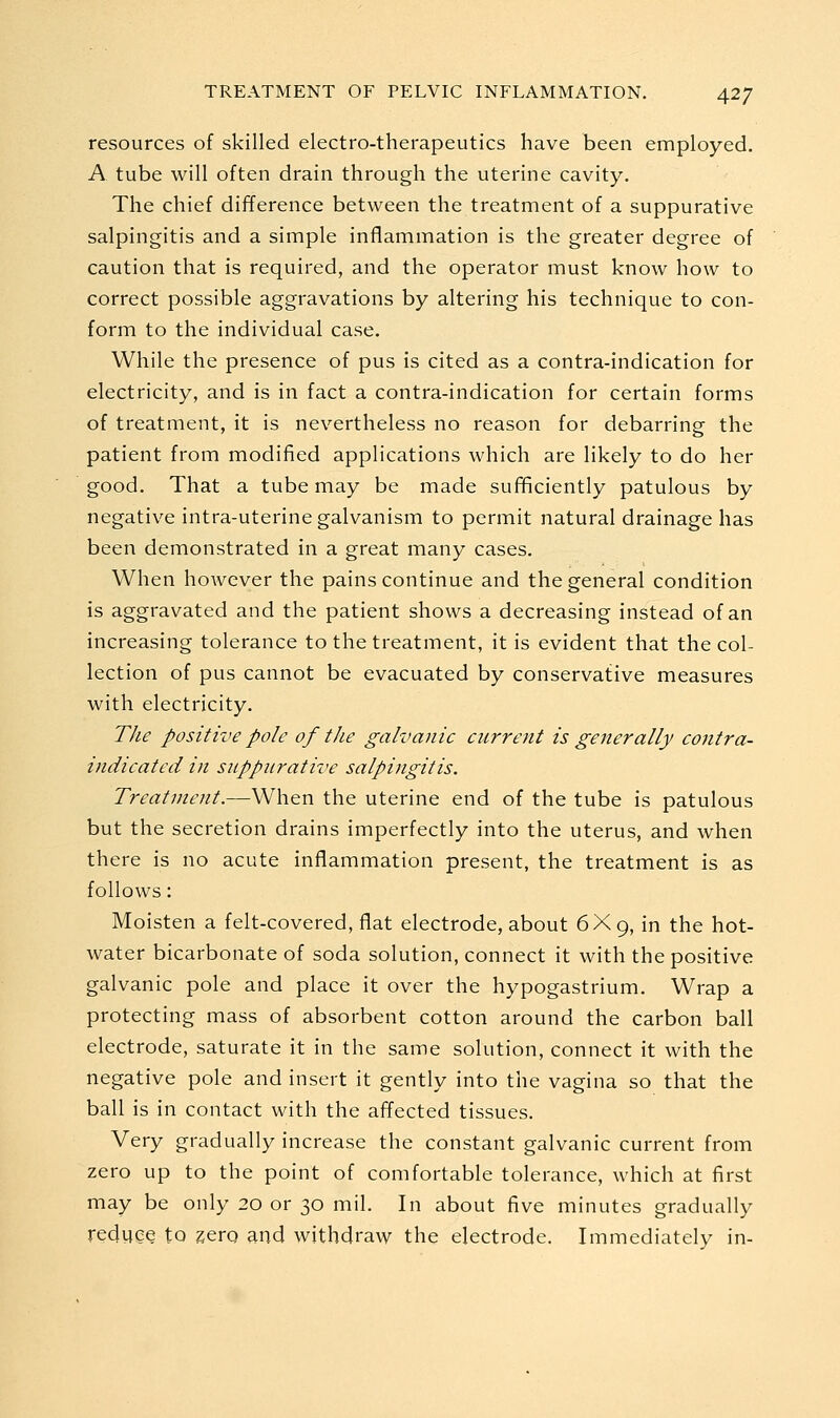 resources of skilled electro-therapeutics have been employed. A tube will often drain through the uterine cavity. The chief difference between the treatment of a suppurative salpingitis and a simple inflammation is the greater degree of caution that is required, and the operator must know how to correct possible aggravations by altering his technique to con- form to the individual case. While the presence of pus is cited as a contra-indication for electricity, and is in fact a contra-indication for certain forms of treatment, it is nevertheless no reason for debarring the patient from modified applications which are likely to do her good. That a tube may be made sufificiently patulous by negative intra-uterine galvanism to permit natural drainage has been demonstrated in a great many cases. When however the pains continue and the general condition is aggravated and the patient shows a decreasing instead of an increasing tolerance to the treatment, it is evident that the col- lection of pus cannot be evacuated by conservative measures with electricity. Tlie positive pole of the galvanic current is generally contra- indicated in suppurative salpingitis. Treatment.—When the uterine end of the tube is patulous but the secretion drains imperfectly into the uterus, and when there is no acute inflammation present, the treatment is as follows: Moisten a felt-covered, flat electrode, about 6X9, in the hot- water bicarbonate of soda solution, connect it with the positive galvanic pole and place it over the hypogastrium. Wrap a protecting mass of absorbent cotton around the carbon ball electrode, saturate it in the same solution, connect it with the negative pole and insert it gently into the vagina so that the ball is in contact with the affected tissues. Very gradually increase the constant galvanic current from zero up to the point of comfortable tolerance, which at first may be only 20 or 30 mil. In about five minutes gradually reduce to zero and withdraw the electrode. Immediately in-