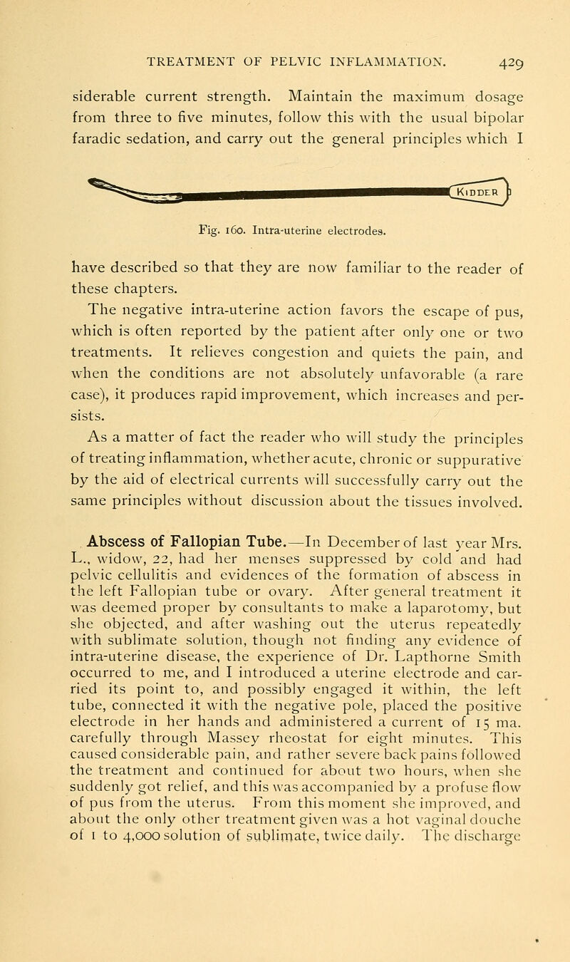 siderable current strength. Maintain the maximum dosage from three to five minutes, follow this with the usual bipolar faradic sedation, and carry out the general principles which I Fig. 160. Intra-uterine electrodes. have described so that they are now familiar to the reader of these chapters. The negative intra-uterine action favors the escape of pus, which is often reported by the patient after only one or two treatments. It relieves congestion and quiets the pain, and when the conditions are not absolutely unfavorable (a rare case), it produces rapid improvement, which increases and per- sists. As a matter of fact the reader who will study the principles of treating inflammation, whether acute, chronic or suppurative by the aid of electrical currents will successfully carry out the same principles without discussion about the tissues involved. Abscess of Fallopian Tube.—In December of last year Mrs. L., widow, 22, had her menses suppressed by cold and had pelvic cellulitis and evidences of the formation of abscess in the left Fallopian tube or ovary. After general treatment it was deemed proper by consultants to make a laparotomy, but she objected, and after washing out the uterus repeatedly with sublimate solution, though not finding any evidence of intra-uterine disease, the experience of Dr. Lapthorne Smith occurred to me, and I introduced a uterine electrode and car- ried its point to, and possibly engaged it within, the left tube, connected it with the negative pole, placed the positive electrode in her hands and administered a current of 15 ma. carefully through Massey rheostat for eight minutes. This caused considerable pain, and rather severe back pains followed the treatment and continued for about two hours, when she suddenly got relief, and this was accompanied by a profuse flow of pus from the uterus. From this moment she improved, and about the only other treatment given was a hot vaginal douche of I to 4,000 solution of sublimate, twice daily. The discharge