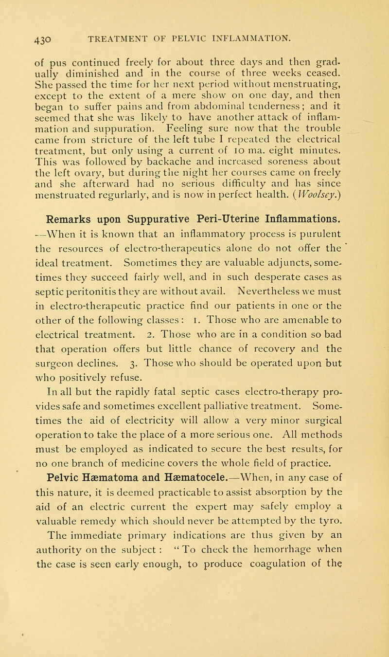 of pus continued freely for about three days and then grad- ually diminished and in the course of three weeks ceased. She passed the time for her next period without menstruating, except to the extent of a mere show on one day, and then began to suffer pains and from abdominal tenderness; and it seemed that she was likely to have another attack of inflam- mation and suppuration. Feeling sure now that the trouble came from stricture of the left tube I repeated the electrical treatment, but only using a current of lo ma. eight minutes. This was followed by backache and increased soreness about the left ovary, but during the night her courses came on freely and she afterward had no serious difihculty and has since mienstruated regurlarly, and is now in perfect health. (Woolsey.) Remarks upon Suppurative Peri-Uterine Inflammations. —When it is known that an inflammatory process is purulent the resources of electro-therapeutics alone do not offer the ideal treatment. Sometimes they are valuable adjuncts, some- times they succeed fairly well, and in such desperate cases as septic peritonitis they are without avail. Nevertheless we must in electro-therapeutic practice find our patients in one or the other of the following classes : i. Those who are amenable to electrical treatment. 2. Those who are in a condition so bad that operation offers but little chance of recovery and the surgeon declines. 3. Those who should be operated upon but who positively refuse. In all but the rapidly fatal septic cases electro-therapy pro- vides safe and sometimes excellent palliative treatment. Some- times the aid of electricity will allow a very minor surgical operation to take the place of a more serious one. All methods must be employed as indicated to secure the best results, for no one branch of medicine covers the whole field of practice. Pelvic Haematoma and Haematocele.—When, in any case of this nature, it is deemed practicable to assist absorption by the aid of an electric current the expert may safely employ a valuable remedy which should never be attempted by the tyro. The immediate primary indications are thus given by an authority on the subject :  To check the hemorrhage when the case is seen early enough, to produce coagulation of the