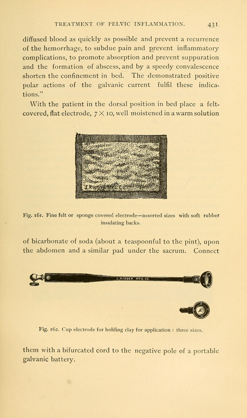 diffused blood as quickly as possible and prevent a recurrence of the hemorrhage, to subdue pain and prevent inflammatory complications, to promote absorption and prevent suppuration and the formation of abscess, and by a speedy convalescence shorten the confinement in bed. The demonstrated positive polar actions of the galvanic current fulfil these indica- tions. With the patient in the dorsal position in bed place a felt- covered, flat electrode, 7X10, well moistened in a warm solution Fig. 161. Fine felt or sponge covered, electrode—assorted sizes with soft rubber insulating backs. of bicarbonate of soda (about a teaspoonful to the pint), upon the abdomen and a similar pad under the sacrum. Connect Fig. 162. Cup electrode for holding clay for application : three sizes. them with a bifurcated cord to the negative pole of a portable galvanic battery.