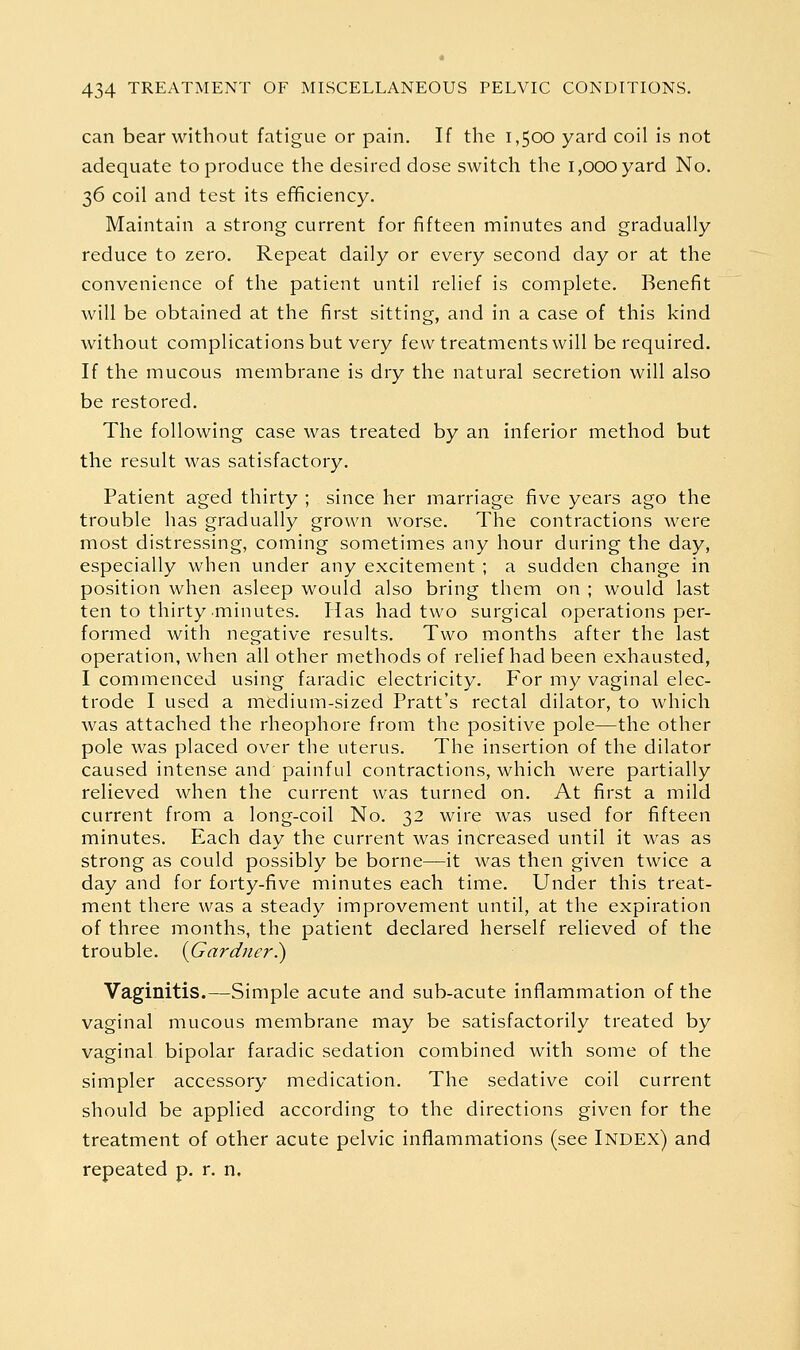 can bear without fatigue or pain. If the 1,500 yard coil is not adequate to produce the desired dose switch the 1,000 yard No. 36 coil and test its efficiency. Maintain a strong current for fifteen minutes and gradually reduce to zero. Repeat daily or every second day or at the convenience of the patient until relief is complete. Benefit will be obtained at the first sitting, and in a case of this kind without complications but very few treatments will be required. If the mucous membrane is dry the natural secretion will also be restored. The following case was treated by an inferior method but the result was satisfactory. Patient aged thirty ; since her marriage five years ago the trouble has gradually grown worse. The contractions were most distressing, coming sometimes any hour during the day, especially when under any excitement ; a sudden change in position when asleep would also bring them on ; would last ten to thirty minutes. Has had two surgical operations per- formed with negative results. Two months after the last operation, when all other methods of relief had been exhausted, I commenced using faradic electricity. For my vaginal elec- trode I used a medium-sized Pratt's rectal dilator, to which was attached the rheophore from the positive pole—the other pole was placed over the uterus. The insertion of the dilator caused intense and painful contractions, which were partially relieved when the current was turned on. At first a mild current from a long-coil No. 32 wire was used for fifteen minutes. Each day the current was increased until it was as strong as could possibly be borne—it was then given twice a day and for forty-five minutes each time. Under this treat- ment there was a steady improvement until, at the expiration of three months, the patient declared herself relieved of the trouble. {Gardner^ Vaginitis.—Simple acute and sub-acute inflammation of the vaginal mucous membrane may be satisfactorily treated by vaginal- bipolar faradic sedation combined with some of the simpler accessory medication. The sedative coil current should be applied according to the directions given for the treatment of other acute pelvic inflammations (see Index) and repeated p. r. n.