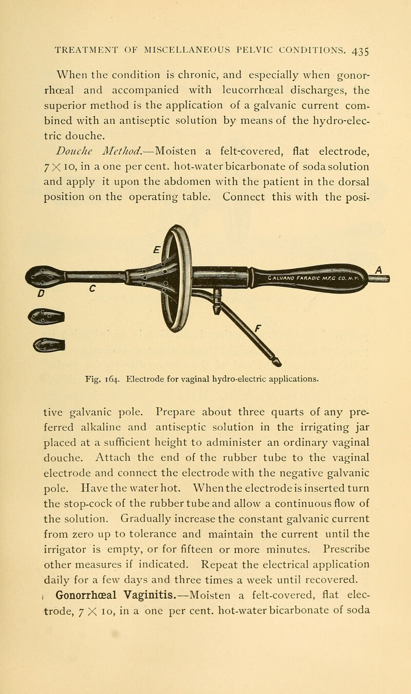 When the condition is chronic, and especially when gonor- rhoeal and accompanied with leucorrhoeal discharges, the superior method is the application of a galvanic current com- bined with an antiseptic solution by means of the hydro-elec- tric douche. Douche Method.-—Moisten a felt-covered, flat electrode, 7X 10, in a one percent, hot-water bicarbonate of soda solution and apply it upon the abdomen with the patient in the dorsal position on the operating table. Connect this with the posi- Fig. 164. Electrode for vaginal hydro-electric applications. tive galvanic pole. Prepare about three quarts of any pre- ferred alkaline and antiseptic solution in the irrigating jar placed at a sufficient height to administer an ordinary vaginal douche. Attach the end of the rubber tube to the vaginal electrode and connect the electrode with the negative galvanic pole. Have the water hot. When the electrode is inserted turn the stop-cock of the rubber tube and allow a continuous flow of the solution. Gradually increase the constant galvanic current from zero up to tolerance and maintain the current until the irrigator is empty, or for fifteen or more minutes. Prescribe other measures if indicated. Repeat the electrical application daily for a few days and three times a week until recovered. I Gonorrhoeal Vaginitis.—Moisten a felt-covered, flat elec- trode, 7 X 10, in a one per cent, hot-water bicarbonate of soda