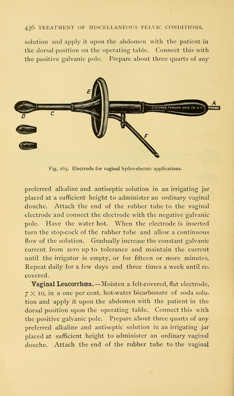 solution and apply it upon the abdomen with the patient in the dorsal position on the operating table. Connect this with the positive galvanic pole. Prepare about three quarts of any Fig. 165. Electrode for vaginal hydro-electric applications. preferred alkaline and antiseptic solution in an irrigating jar placed at a sufificient height to administer an ordinary vaginal douche. Attach the end of the rubber tube to the vaginal electrode and connect the electrode with the negative galvanic pole. Have the water hot. When the electrode is inserted turn the stop-cock of the rubber tube and allow a continuous flow of the solution. Gradually increase the constant galvanic current from zero up to tolerance and maintain the current until the irrigator is empty, or for fifteen or more minutes. Repeat daily for a few days and three times a week until re- covered. Vaginal Leucorrhcea.—Moisten a felt-covered, flat electrode, 7 X 10, in a one per cent, hot-water bicarbonate of soda solu- tion and apply it upon the abdomen with the patient in the dorsal position upon the operating table. Connect this with the positive galvanic pole. Prepare about three quarts of any preferred alkaline and antiseptic solution in an irrigating jar placed at sui^cient height to administer an ordinary vaginal douche. Attach the end of the rubber tube to the vaginal