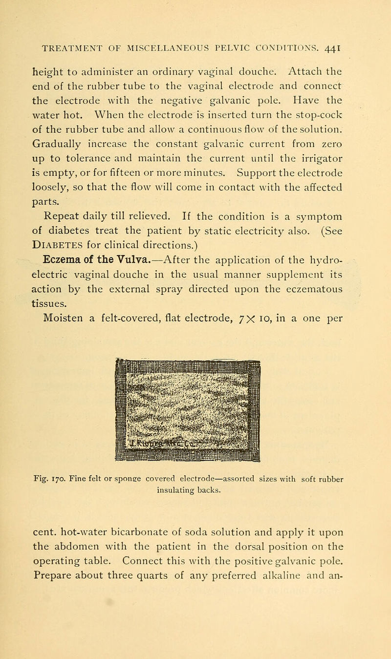 height to administer an ordinary vaginal douche. Attach the end of the rubber tube to the vaginal electrode and connect the electrode with the negative galvanic pole. Have the water hot. When the electrode is inserted turn the stop-cock of the rubber tube and allow a continuous flow of the solution. Gradually increase the constant galvanic current from zero up to tolerance and maintain the current until the irrigator is empty, or for fifteen or more minutes. Support the electrode loosely, so that the flow will come in contact with the affected parts. Repeat daily till relieved. If the condition is a symptom of diabetes treat the patient by static electricity also. (See Diabetes for clinical directions.) Eczema of the Vulva.—After the application of the hydro- electric vaginal douche in the usual manner supplement its action by the external spray directed upon the eczematous tissues. Moisten a felt-covered, flat electrode, 7X 10, in a one per Fig. 170. Fine felt or sponee covered electrode—assorted sizes with soft rubber insulating backs. cent, hot-water bicarbonate of soda solution and apply it upon the abdomen with the patient in the dorsal position on the operating table. Connect this with the positive galvanic pole. Prepare about three quarts of any preferred alkaline and an-