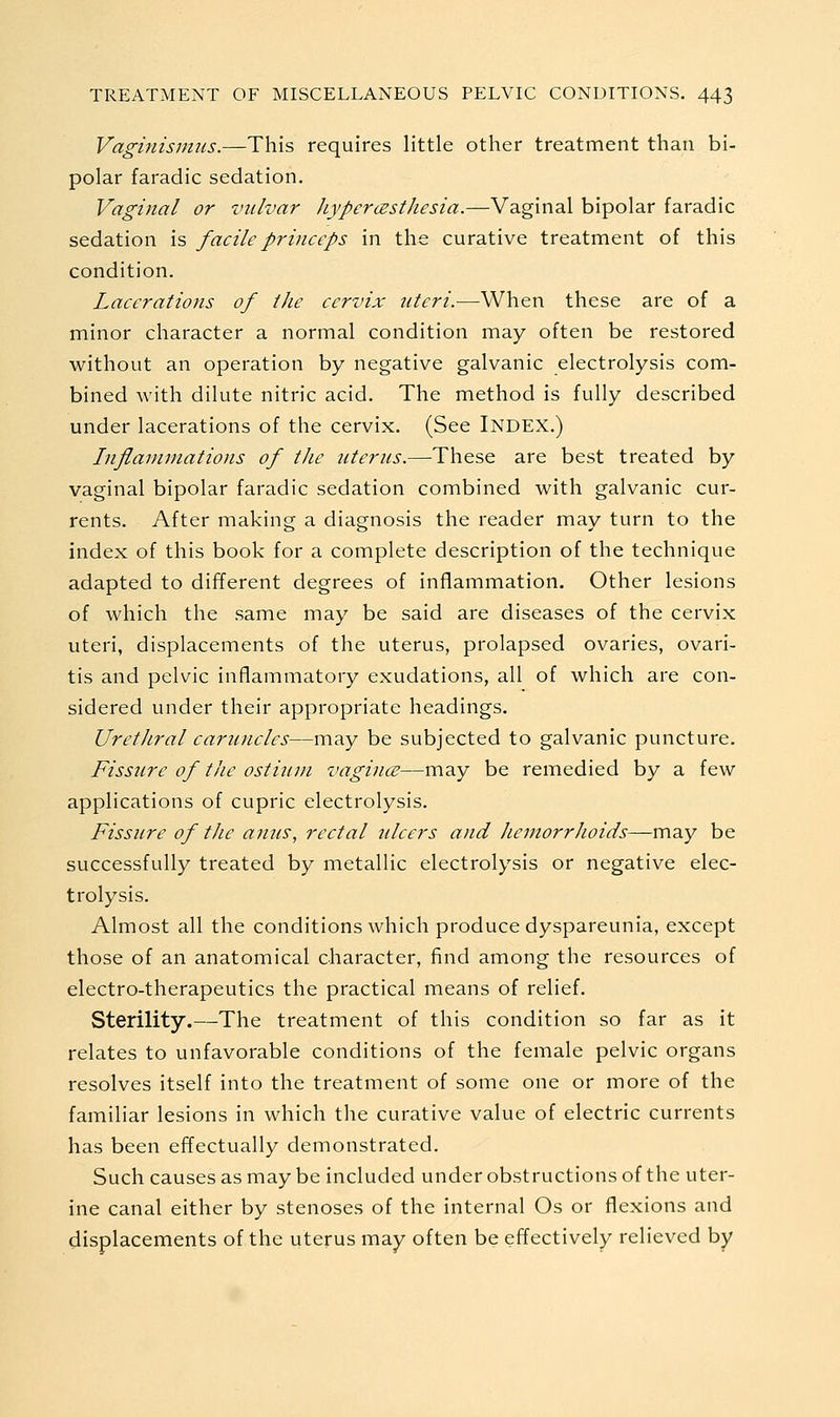 Vaginismus.—This requires little other treatment than bi- polar faradic sedation. Vaginal or vulvar JiypercEsthesia.—Vaginal bipolar faradic sedation is facile princeps in the curative treatment of this condition. Lacerations of the cervix titeri.-—When these are of a minor character a normal condition may often be restored without an operation by negative galvanic electrolysis com- bined with dilute nitric acid. The method is fully described under lacerations of the cervix. (See Index.) Inflaviniations of the uterus.—These are best treated by vaginal bipolar faradic sedation combined with galvanic cur- rents. After making a diagnosis the reader may turn to the index of this book for a complete description of the technique adapted to different degrees of inflammation. Other lesions of which the same may be said are diseases of the cervix uteri, displacements of the uterus, prolapsed ovaries, ovari- tis and pelvic inflammatory exudations, all of which are con- sidered under their appropriate headings. Urethral caruncles—may be subjected to galvanic puncture. Fissure of the ostium vagince—may be remedied by a few applications of cupric electrolysis. Fissure of the anus, rectal ulcers and hemorrhoids—may be successfully treated by metallic electrolysis or negative elec- trolysis. Almost all the conditions which produce dyspareunia, except those of an anatomical character, find among the resources of electro-therapeutics the practical means of relief. Sterility.—The treatment of this condition so far as it relates to unfavorable conditions of the female pelvic organs resolves itself into the treatment of some one or more of the familiar lesions in which the curative value of electric currents has been effectually demonstrated. Such causes as may be included under obstructions of the uter- ine canal either by stenoses of the internal Os or flexions and displacements of the uterus may often be effectively relieved by