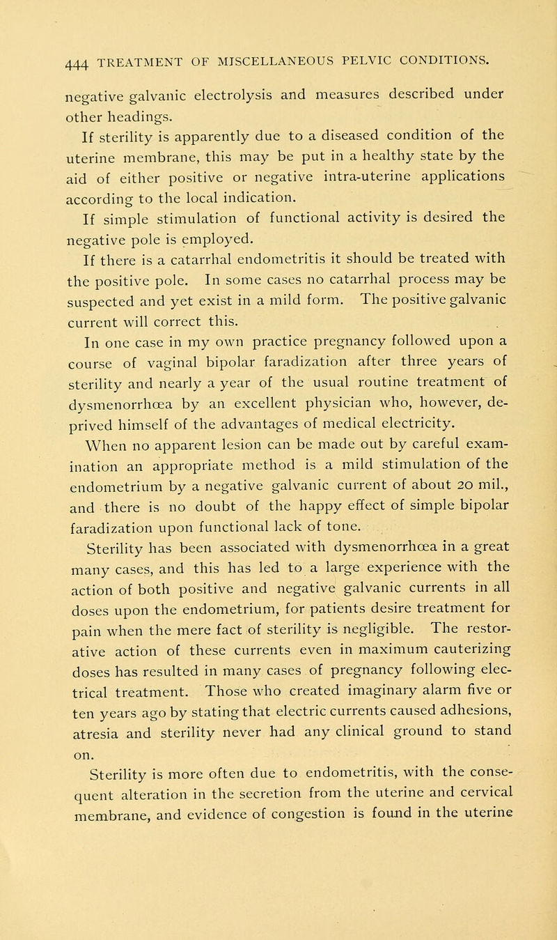 neo-ative galvanic electrolysis and measures described under other headings. If sterility is apparently due to a diseased condition of the uterine membrane, this may be put in a healthy state by the aid of either positive or negative intra-uterine applications according to the local indication. If simple stimulation of functional activity is desired the negative pole is employed. If there is a catarrhal endometritis it should be treated with the positive pole. In some cases no catarrhal process may be suspected and yet exist in a mild form. The positive galvanic current will correct this. In one case in my own practice pregnancy followed upon a course of vaginal bipolar faradization after three years of sterility and nearly a year of the usual routine treatment of dysmenorrhoea by an excellent physician who, however, de- prived himself of the advantages of medical electricity. When no apparent lesion can be made out by careful exam- ination an appropriate method is a mild stimulation of the endometrium by a negative galvanic current of about 20 mil., and there is no doubt of the happy effect of simple bipolar faradization upon functional lack of tone. Sterility has been associated with dysmenorrhoea in a great many cases, and this has led to a large experience with the action of both positive and negative galvanic currents in all doses upon the endometrium, for patients desire treatment for pain when the mere fact of sterility is negligible. The restor- ative action of these currents even in maximum cauterizing doses has resulted in many cases of pregnancy following elec- trical treatment. Those who created imaginary alarm five or ten years ago by stating that electric currents caused adhesions, atresia and sterility never had any clinical ground to stand on. Sterility is more often due to endometritis, with the conse- quent alteration in the secretion from the uterine and cervical membrane, and evidence of congestion is found in the uterine