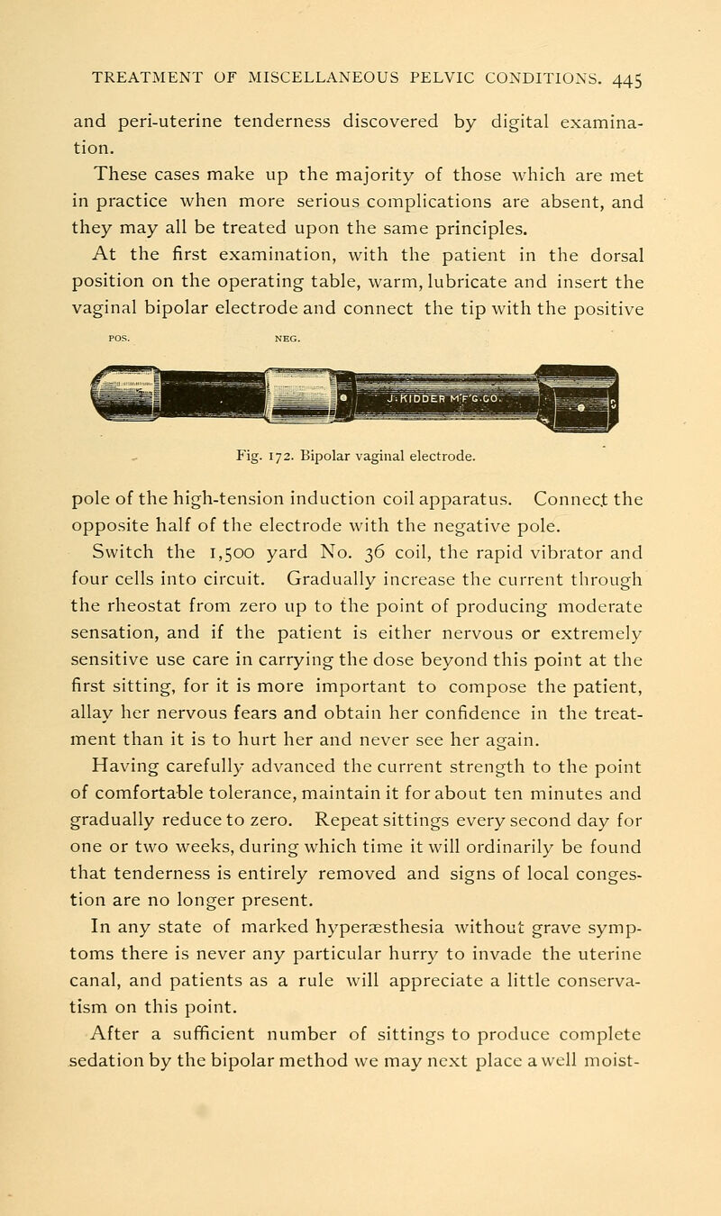 and peri-uterine tenderness discovered by digital examina- tion. These cases make up the majority of those which are met in practice when more serious comphcations are absent, and they may all be treated upon the same principles. At the first examination, with the patient in the dorsal position on the operating table, warm, lubricate and insert the vaginal bipolar electrode and connect the tip with the positive Fig. 172. Bipolar vaginal electrode. pole of the high-tension induction coil apparatus. Connect the opposite half of the electrode with the negative pole. Switch the 1,500 yard No. 36 coil, the rapid vibrator and four cells into circuit. Gradually increase the current through the rheostat from zero up to the point of producing moderate sensation, and if the patient is either nervous or extremely sensitive use care in carrying the dose beyond this point at the first sitting, for it is more important to compose the patient, allay her nervous fears and obtain her confidence in the treat- ment than it is to hurt her and never see her again. Having carefully advanced the current strength to the point of comfortable tolerance, maintain it for about ten minutes and gradually reduce to zero. Repeat sittings every second day for one or two weeks, during which time it will ordinarily be found that tenderness is entirely removed and signs of local conges- tion are no longer present. In any state of marked hyperaesthesia without grave symp- toms there is never any particular hurry to invade the uterine canal, and patients as a rule will appreciate a little conserva- tism on this point. After a sufificient number of sittings to produce complete sedation by the bipolar method we may next place a well moist-