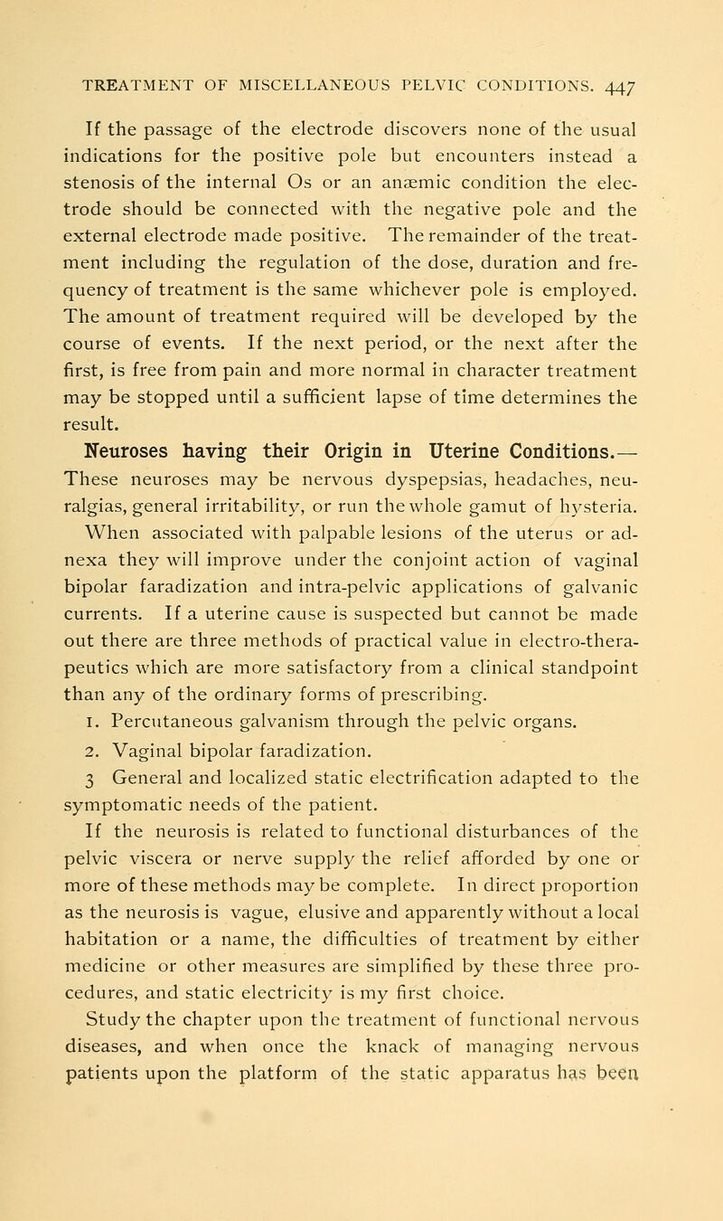 If the passage of the electrode discovers none of the usual indications for the positive pole but encounters instead a stenosis of the internal Os or an anaemic condition the elec- trode should be connected with the negative pole and the external electrode made positive. The remainder of the treat- ment including the regulation of the dose, duration and fre- quency of treatment is the same whichever pole is employed. The amount of treatment required will be developed by the course of events. If the next period, or the next after the first, is free from pain and more normal in character treatment may be stopped until a sufficient lapse of time determines the result. Neuroses having their Origin in Uterine Conditions.— These neuroses may be nervous dyspepsias, headaches, neu- ralgias, general irritability, or run the whole gamut of h3^steria. When associated with palpable lesions of the uterus or ad- nexa they will improve under the conjoint action of vaginal bipolar faradization and intra-pelvic applications of galvanic currents. If a uterine cause is suspected but cannot be made out there are three methods of practical value in electro-thera- peutics which are more satisfactory from a clinical standpoint than any of the ordinary forms of prescribing. 1. Percutaneous galvanism through the pelvic organs. 2. Vaginal bipolar faradization. 3 General and localized static electrification adapted to the symptomatic needs of the patient. If the neurosis is related to functional disturbances of the pelvic viscera or nerve supply the relief afforded by one or more of these methods maybe complete. In direct proportion as the neurosis is vague, elusive and apparently without a local habitation or a name, the difficulties of treatment by either medicine or other measures are simplified by these three pro- cedures, and static electricity is my first choice. Study the chapter upon the treatment of functional nervous diseases, and when once the knack of managing nervous patients upon the platforni of the static apparatus h^s been