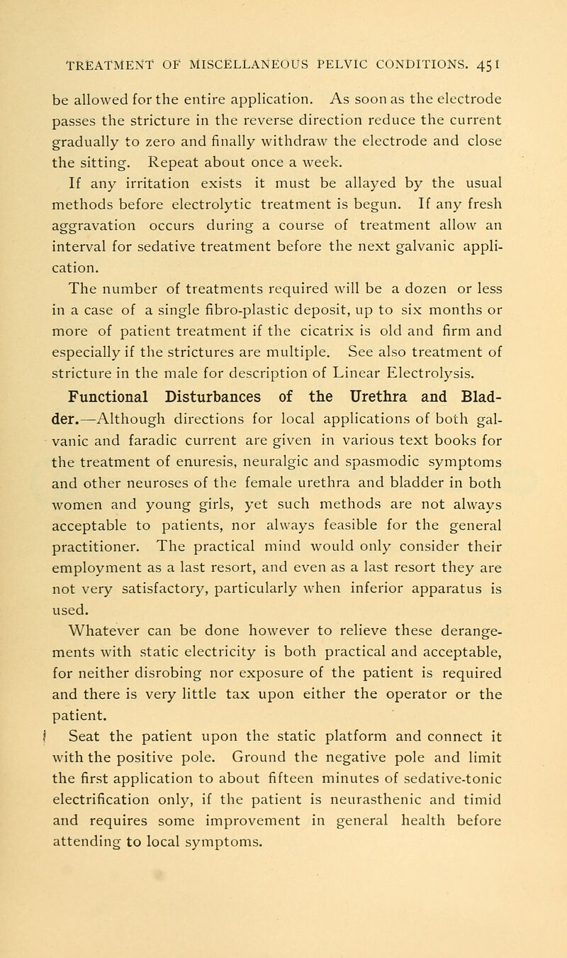 be allowed for the entire application. As soon as the electrode passes the stricture in the reverse direction reduce the current gradually to zero and finally withdraw the electrode and close the sitting. Repeat about once a week. If any irritation exists it must be allayed by the usual methods before electrolytic treatment is begun. If any fresh aggravation occurs during a course of treatment allow an interval for sedative treatment before the next galvanic appli- cation. The number of treatments required will be a dozen or less in a case of a single fibro-plastic deposit, up to six months or more of patient treatment if the cicatrix is old and firm and especially if the strictures are multiple. See also treatment of stricture in the male for description of Linear Electrolysis. Functional Disturbances of the Urethra and Blad- der.—Although directions for local applications of both gal- - vanic and faradic current are given in various text books for the treatment of enuresis, neuralgic and spasmodic symptoms and other neuroses of the female urethra and bladder in both women and young girls, yet such methods are not always acceptable to patients, nor always feasible for the general practitioner. The practical mind would only consider their employment as a last resort, and even as a last resort they are not very satisfactory, particularly when inferior apparatus is used. Whatever can be done however to relieve these derang-e- o ments with static electricity is both practical and acceptable, for neither disrobing nor exposure of the patient is required and there is very little tax upon either the operator or the patient. I Seat the patient upon the static platform and connect it with the positive pole. Ground the negative pole and limit the first application to about fifteen minutes of sedative-tonic electrification only, if the patient is neurasthenic and timid and requires some improvement in general health before attending to local symptoms.