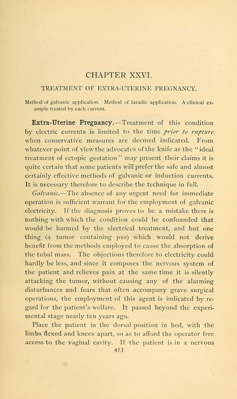 CHAPTER XXVI. TREATMENT OF EXTRA-UTERINE PREGNANCY. Method of galvanic application. Method of faradic application. A clinical ex- ample treated by each current. Extra-Uterine Pregnancy.—Treatment of this condition by electric currents is limited to the time prior to rupture when conservative measures are deemed indicated. From whatever point of view the adyocates of the knife as the ideal treatment of ectopic gestation may present their claims it is quite certain that some patients will prefer the safe and almost certainly effective methods of galvanic or induction currents. It is necessary therefore to describe the technique in full. Galvanic.—The absence of any urgent need for immediate operation is sufficient warrant for the employment of galvanic electricity. If the diagnosis proves to be a mistake there is nothing with which the condition could be confounded that would be harmed by the electrical treatment, and but one thing (a tumor containing pus) which would not derive benefit from the methods employed to cause the absorption of the tubal mass. The objections therefore to electricity could hardly be less, and since it composes the nervous system of the patient and relieves pain at the same time it is silently attacking the tumor, without causing any of the alarming disturbances and fears that often accompany grave surgical operations, the employment of this agent is indicated by re- gard for the patient's welfare. It passed beyond the experi- mental stage nearly ten years ago. Place the patient in the dorsal position in bed, with the limbs flexed and knees apart, so as to afford the operator free access to the vaginal cavity. If the patient is in a nervous