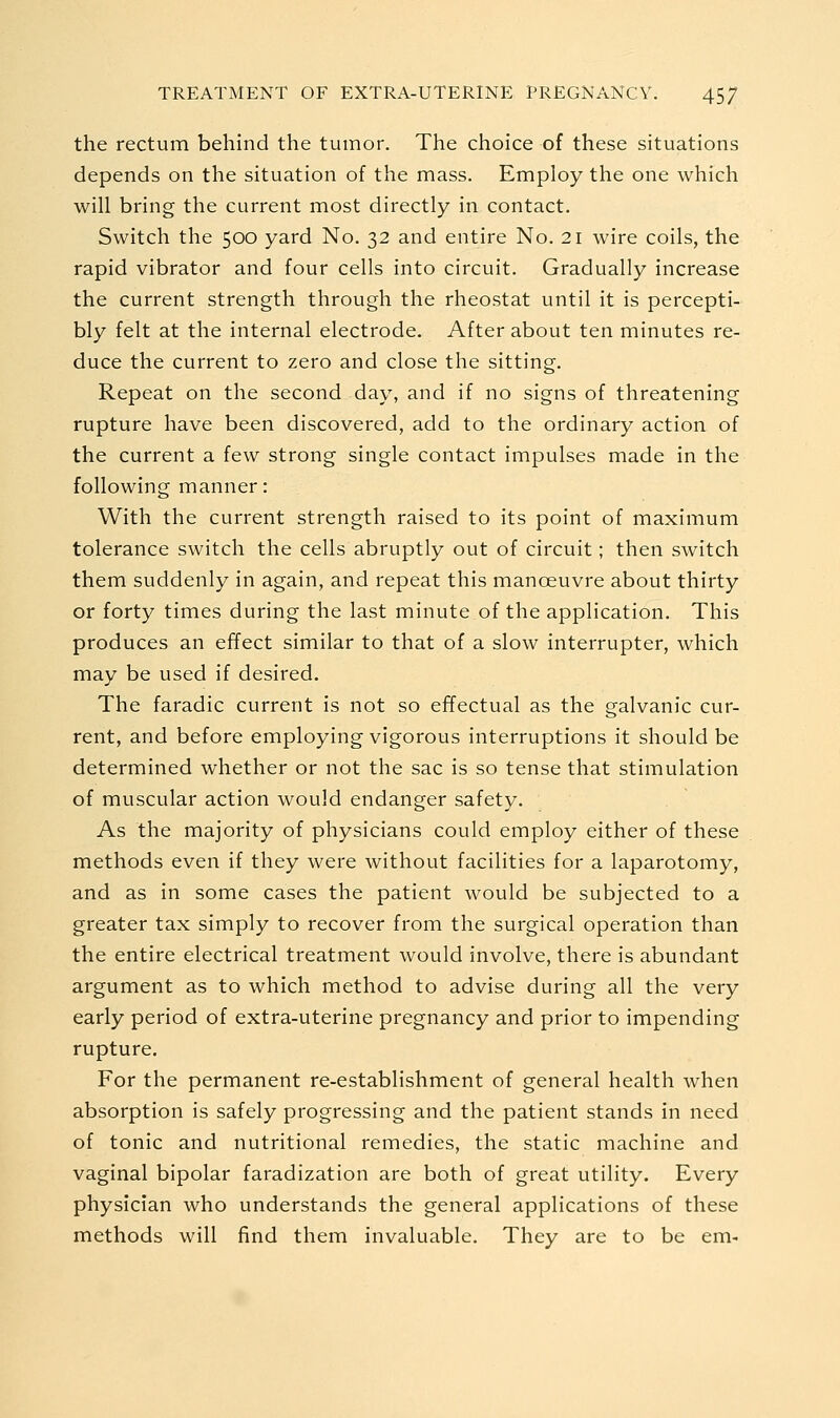 the rectum behind the tumor. The choice of these situations depends on the situation of the mass. Employ the one which will bring the current most directly in contact. Switch the 500 yard No. 32 and entire No. 21 wire coils, the rapid vibrator and four cells into circuit. Gradually increase the current strength through the rheostat until it is percepti- bly felt at the internal electrode. After about ten minutes re- duce the current to zero and close the sitting. Repeat on the second day, and if no signs of threatening rupture have been discovered, add to the ordinary action of the current a few strong single contact impulses made in the following manner: With the current strength raised to its point of maximum tolerance switch the cells abruptly out of circuit; then switch them suddenly in again, and repeat this manoeuvre about thirty or forty times during the last minute of the application. This produces an effect similar to that of a slow interrupter, which may be used if desired. The faradic current is not so effectual as the galvanic cur- rent, and before employing vigorous interruptions it should be determined whether or not the sac is so tense that stimulation of muscular action would endanger safety. As the majority of physicians could employ either of these methods even if they were without facilities for a laparotomy, and as in some cases the patient would be subjected to a greater tax simply to recover from the surgical operation than the entire electrical treatment would involve, there is abundant argument as to which method to advise during all the very early period of extra-uterine pregnancy and prior to impending rupture. For the permanent re-establishment of general health when absorption is safely progressing and the patient stands in need of tonic and nutritional remedies, the static machine and vaginal bipolar faradization are both of great utility. Every physician who understands the general applications of these methods will find them invaluable. They are to be em-