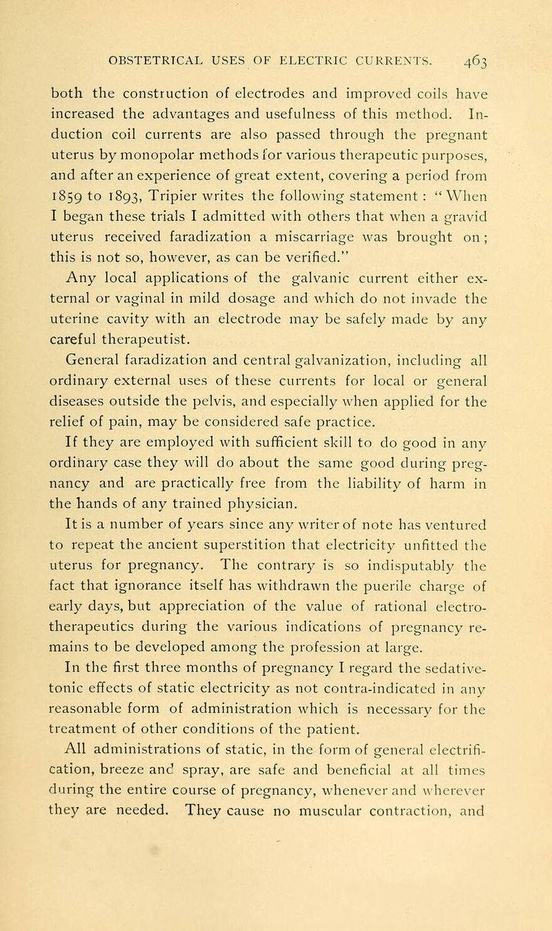 both the construction of electrodes and improved coils have increased the advantages and usefulness of this method. In- duction coil currents are also passed through the pregnant uterus by monopolar methods for various therapeutic purposes, and after an experience of great extent, covering a period from 1859 to ^^93f Tripier writes the following statement : When I began these trials I admitted with others that when a gravid uterus received faradization a miscarriage was brought on ; this is not so, however, as can be verified. Any local applications of the galvanic current either ex- ternal or vaginal in mild dosage and which do not invade the uterine cavity with an electrode may be safely made by any careful therapeutist. General faradization and central galvanization, including all ordinary external uses of these currents for local or general diseases outside the pelvis, and especially when applied for the relief of pain, may be considered safe practice. If they are employed with sufficient skill to do good in any ordinary case they will do about the same good during preg- nancy and are practically free from the liability of harm in the hands of any trained physician. It is a number of years since any writer of note has ventured to repeat the ancient superstition that electricity unfitted the uterus for pregnancy. The contrary is so indisputably the fact that ignorance itself has withdrawn the puerile charge of early days, but appreciation of the value of rational electro- therapeutics during the various indications of pregnancy re- mains to be developed among the profession at large. In the first three months of pregnancy I regard the sedative- tonic effects of static electricity as not contra-indicated in any reasonable form of administration which is necessary for the treatment of other conditions of the patient. All administrations of static, in the form of general electrifi- cation, breeze and spray, are safe and beneficial at all times during the entire course of pregnancy, whenever and wherever they are needed. They cause no muscular contraction, and
