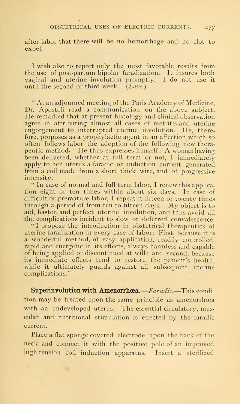 after labor that there will be no hemorrhage and no clot to expel. I wish also to report only the most favorable results from the use of post-partum bipolar faradization. It insures both vaginal and uterine involution promptly. I do not use it until the second or third week. {Love.)  Atan adjourned meeting of the Paris Academy of Medicine, Dr. Apostoli read a communication on the above subject. He remarked that at present histology and clinical observation agree in attributing almost all cases of metritis and uterine engorgement to interrupted uterine involution. He, there- fore, proposes as a prophylactic agent in an affection which so often follows labor the adoption of the following new thera- peutic method. He thus expresses himself: A woman having been delivered, whether at full term or not, I immediately apply to her uterus a faradic or induction current generated from a coil made from a short thick wire, and of progressive intensity.  In case of normal and full term labor, I renew this applica- tion eight or ten times within about six days. In case of difficult or premature labor, I repeat it fifteen or twenty times through a period of from ten to fifteen days. My object is to aid, hasten and perfect uterine involution, and thus avoid all the complications incident to slow or deferred convalescence. I propose the introduction in obstetrical therapeutics of uterine faradization in every case of labor: First, because it is a wonderful method, of easy application, readily controlled, rapid and energetic in its effects, always harmless and capable of being applied or discontinued at will; and second, because its immediate effects tend to restore the patient's health, while it ultimately guards against all subsequent uterine complications. Superinvolution with Amenorrhoea.—Faradic.—This condi- tion may be treated upon the same principle as amenorrhoea with an undeveloped uterus. The essential circulatory, mus- cular and nutritional stimulation is effected by the faradic current. Place a flat sponge-covered electrode upon the back of the neck and connect it with the positive pole of an improved high-tension coil induction apparatus. Insert a sterilized
