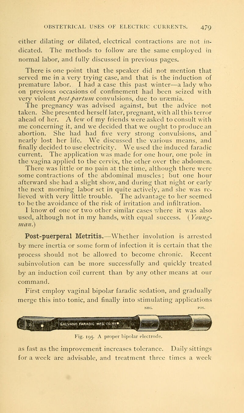 either dilating or dilated, electrical contractions are not in- dicated. The methods to follow are the same employed in normal labor, and fully discussed in previous pages. There is one point that the speaker did not mention that served me in a very trying case, and that is the induction of premature labor. I had a case this past winter—a lady who on previous occasions of confinement had been seized with very v\o\er\t post-part wn convulsions, due to ursemia. The pregnancy was advised against, but the advice not taken. She presented herself later, pregnant, with all this terror ahead of her. A few of my friends were asked to consult with me concerning it, and we decided that we ought to produce an abortion. She had had five very strong convulsions, and nearly lost her life. We discussed the various means, and finally decided to use electricity. We used the induced faradic current. The application was made for one hour, one pole in the vagina applied to the cervix, the other over the abdomen. There was little or no pain at the time, although there were some contractions of the abdominal muscles ; but one hour afterward she had a slight show, and during that night or early the next morning labor set in quite actively, and she was re- lieved with very little trouble. The advantage to her seemed to be the avoidance of the risk of irritation and infiltration. I know of one or two other similar cases v/here it was also used, although not in my hands, with equal success. {Young- man.) Post-puerperal Metritis.—Whether involution is arrested by mere inertia or some form of infection it is certain that the process should not be allowed to become chronic. Recent subinvolution can be more successfully and quickly treated by an induction coil current than by any other means at our command. First employ vaginal bipolar faradic sedation, and gradually merge this into tonic, and finally into stimulating applications Fig. 195. A proper liipolar electrode. as fast as the improvement increases tolerance. Daily sittings for a week are advisable, and treatment three times a week