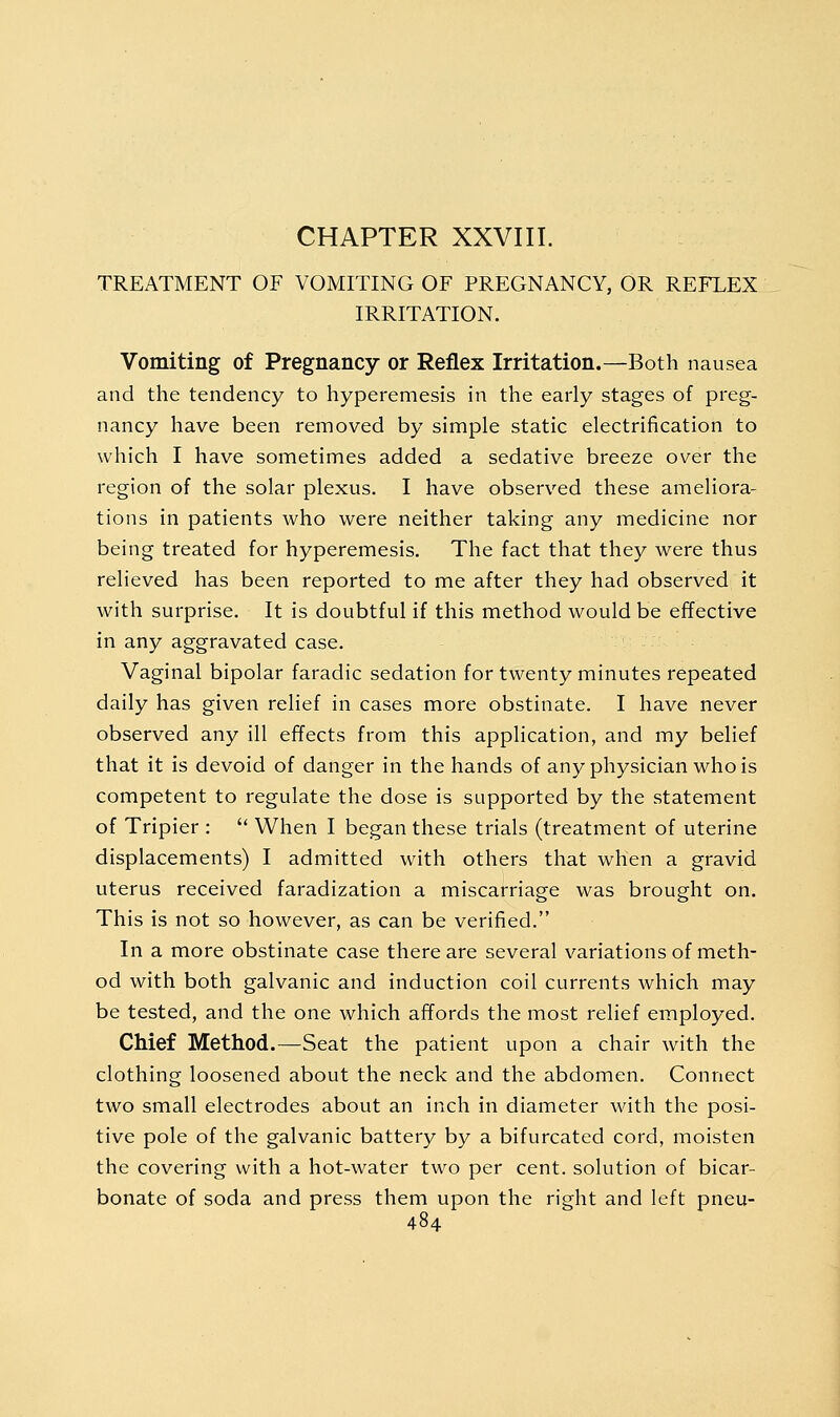 CHAPTER XXVIII. TREATMENT OF VOMITING OF PREGNANCY, OR REFLEX IRRITATION. Vomiting of Pregnancy or Reflex Irritation.—Both nausea and the tendency to hyperemesis in the early stages of preg- nancy have been removed by simple static electrification to which I have sometimes added a sedative breeze over the region of the solar plexus. I have observed these ameliora- tions in patients who were neither taking any medicine nor being treated for hyperemesis. The fact that they were thus relieved has been reported to me after they had observed it with surprise. It is doubtful if this method would be effective in any aggravated case. Vaginal bipolar faradic sedation for twenty minutes repeated daily has given relief in cases more obstinate. I have never observed any ill effects from this application, and my belief that it is devoid of danger in the hands of any physician who is competent to regulate the dose is supported by the statement of Tripier :  When I began these trials (treatment of uterine displacements) I admitted with others that when a gravid uterus received faradization a miscarriage was brought on. This is not so however, as can be verified. In a more obstinate case there are several variations of meth- od with both galvanic and induction coil currents which may be tested, and the one which affords the most relief employed. Chief Method.—Seat the patient upon a chair with the clothing loosened about the neck and the abdomen. Connect two small electrodes about an inch in diameter with the posi- tive pole of the galvanic battery by a bifurcated cord, moisten the covering with a hot-water two per cent, solution of bicar- bonate of soda and press them upon the right and left pneu-