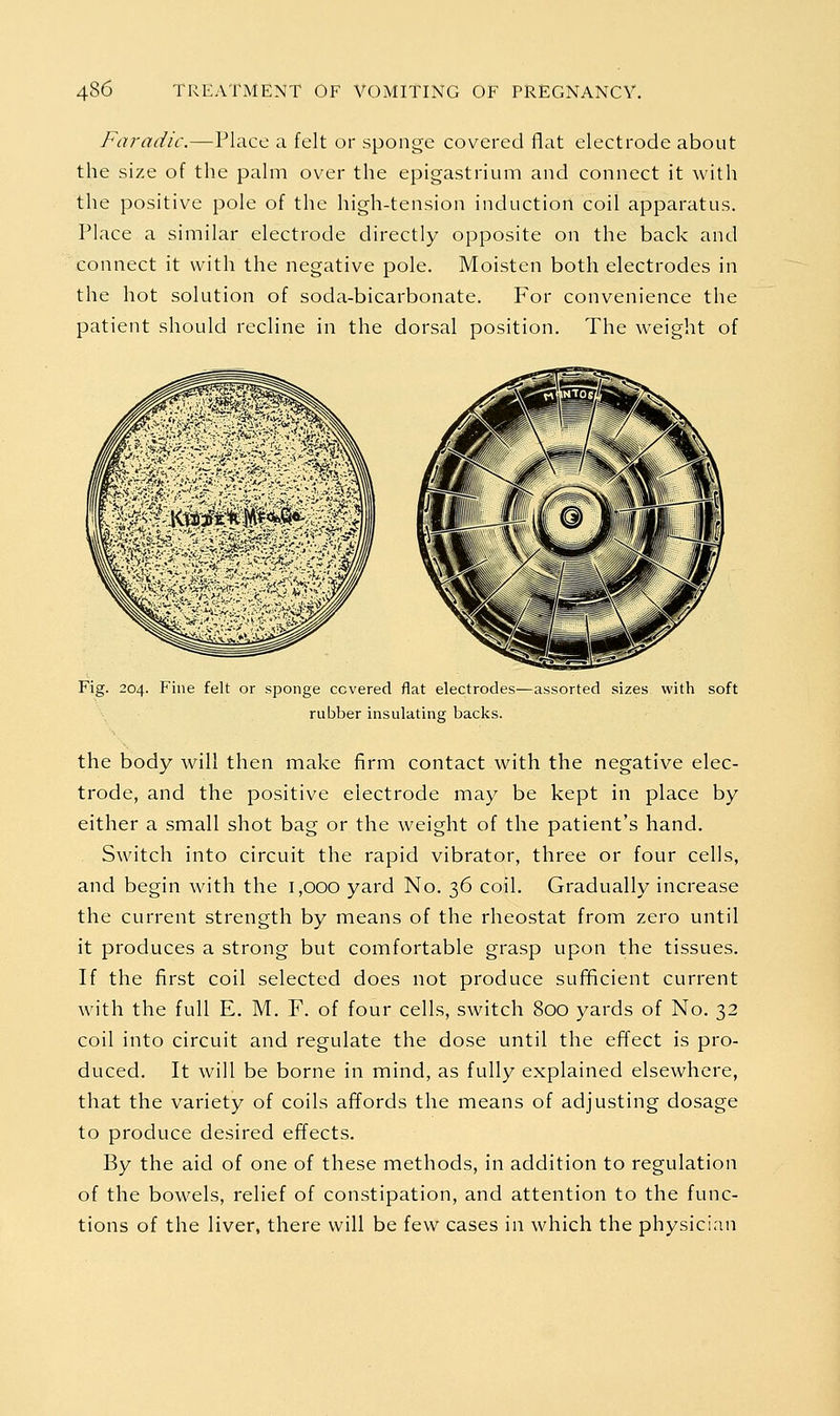 Faradic.—Place a felt or sponge covered flat electrode about the size of the palm over the epigastrium and connect it with the positive pole of the high-tension induction coil apparatus. Place a similar electrode directly opposite on the back and connect it with the negative pole. Moisten both electrodes in the hot solution of soda-bicarbonate. For convenience the patient should recline in the dorsal position. The weight of Fig. 204. Fine felt or sponge covered flat electrodes—assorted sizes with soft rubber insulating backs. the body will then make firm contact with the negative elec- trode, and the positive electrode may be kept in place by either a small shot bag or the weight of the patient's hand. Switch into circuit the rapid vibrator, three or four cells, and begin with the 1,000 yard No. 36 coil. Gradually increase the current strength by means of the rheostat from zero until it produces a strong but comfortable grasp upon the tissues. If the first coil selected does not produce suf^cient current with the full E. M. F. of four cells, switch 800 yards of No. 32 coil into circuit and regulate the dose until the effect is pro- duced. It will be borne in mind, as fully explained elsewhere, that the variety of coils affords the means of adjusting dosage to produce desired effects. By the aid of one of these methods, in addition to regulation of the bowels, relief of constipation, and attention to the func- tions of the liver, there will be few cases in which the physici.in